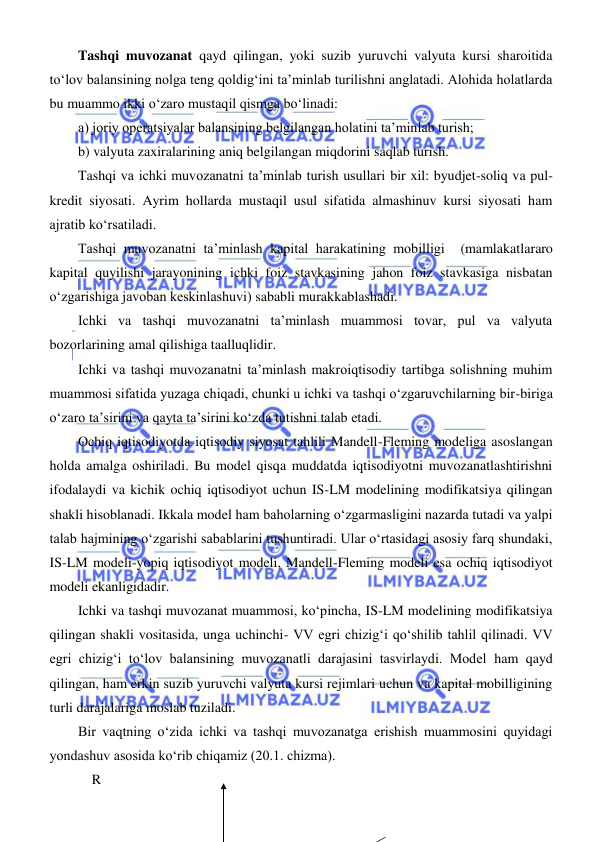  
 
Tashqi muvozanat qayd qilingan, yoki suzib yuruvchi valyuta kursi sharoitida 
toʻlov balansining nolga teng qoldigʻini ta’minlab turilishni anglatadi. Alohida holatlarda 
bu muammo ikki oʻzaro mustaqil qismga boʻlinadi: 
a) joriy operatsiyalar balansining belgilangan holatini ta’minlab turish; 
b) valyuta zaxiralarining aniq belgilangan miqdorini saqlab turish. 
Tashqi va ichki muvozanatni ta’minlab turish usullari bir xil: byudjet-soliq va pul-
kredit siyosati. Ayrim hollarda mustaqil usul sifatida almashinuv kursi siyosati ham 
ajratib koʻrsatiladi. 
Tashqi muvozanatni ta’minlash kapital harakatining mobilligi  (mamlakatlararo 
kapital quyilishi jarayonining ichki foiz stavkasining jahon foiz stavkasiga nisbatan 
oʻzgarishiga javoban keskinlashuvi) sababli murakkablashadi.  
Ichki va tashqi muvozanatni ta’minlash muammosi tovar, pul va valyuta 
bozorlarining amal qilishiga taalluqlidir. 
Ichki va tashqi muvozanatni ta’minlash makroiqtisodiy tartibga solishning muhim 
muammosi sifatida yuzaga chiqadi, chunki u ichki va tashqi oʻzgaruvchilarning bir-biriga 
oʻzaro ta’sirini va qayta ta’sirini koʻzda tutishni talab etadi. 
Ochiq iqtisodiyotda iqtisodiy siyosat tahlili Mandell-Fleming modeliga asoslangan 
holda amalga oshiriladi. Bu model qisqa muddatda iqtisodiyotni muvozanatlashtirishni 
ifodalaydi va kichik ochiq iqtisodiyot uchun IS-LM modelining modifikatsiya qilingan 
shakli hisoblanadi. Ikkala model ham baholarning oʻzgarmasligini nazarda tutadi va yalpi 
talab hajmining oʻzgarishi sabablarini tushuntiradi. Ular oʻrtasidagi asosiy farq shundaki, 
IS-LM modeli-yopiq iqtisodiyot modeli, Mandell-Fleming modeli esa ochiq iqtisodiyot 
modeli ekanligidadir. 
Ichki va tashqi muvozanat muammosi, koʻpincha, IS-LM modelining modifikatsiya 
qilingan shakli vositasida, unga uchinchi- VV egri chizigʻi qoʻshilib tahlil qilinadi. VV 
egri chizigʻi toʻlov balansining muvozanatli darajasini tasvirlaydi. Model ham qayd 
qilingan, ham erkin suzib yuruvchi valyuta kursi rejimlari uchun va kapital mobilligining 
turli darajalariga moslab tuziladi. 
Bir vaqtning oʻzida ichki va tashqi muvozanatga erishish muammosini quyidagi 
yondashuv asosida koʻrib chiqamiz (20.1. chizma). 
    R  
