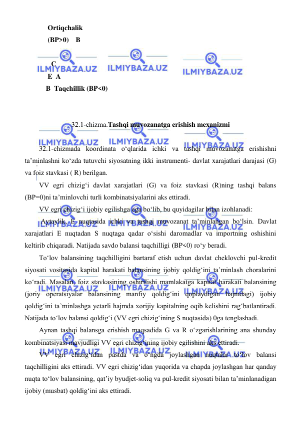  
 
     Ortiqchalik  
     (BP>0)    B 
 
       C 
     E  A 
    B  Taqchillik (BP<0) 
 
 
32.1-chizma.Tashqi muvozanatga erishish mexanizmi 
 
32.1-chizmada koordinata oʻqlarida ichki va tashqi muvozanatga erishishni 
ta’minlashni koʻzda tutuvchi siyosatning ikki instrumenti- davlat xarajatlari darajasi (G) 
va foiz stavkasi ( R) berilgan. 
VV egri chizigʻi davlat xarajatlari (G) va foiz stavkasi (R)ning tashqi balans 
(BP=0)ni ta’minlovchi turli kombinatsiyalarini aks ettiradi.  
VV egri chizigʻi ijobiy egilishga ega boʻlib, bu quyidagilar bilan izohlanadi: 
 Aytaylik, E nuqtasida ichki va tashqi muvozanat ta’minlangan boʻlsin. Davlat 
xarajatlari E nuqtadan S nuqtaga qadar oʻsishi daromadlar va importning oshishini 
keltirib chiqaradi. Natijada savdo balansi taqchilligi (BP<0) roʻy beradi. 
Toʻlov balansining taqchilligini bartaraf etish uchun davlat cheklovchi pul-kredit 
siyosati vositasida kapital harakati balansining ijobiy qoldigʻini ta’minlash choralarini 
koʻradi. Masalan, foiz stavkasining oshirilishi mamlakatga kapital harakati balansining 
(joriy operatsiyalar balansining manfiy qoldigʻini qoplaydigan hajmdagi) ijobiy 
qoldigʻini ta’minlashga yetarli hajmda xorijiy kapitalning oqib kelishini ragʻbatlantiradi. 
Natijada toʻlov balansi qoldigʻi (VV egri chizigʻining S nuqtasida) 0ga tenglashadi. 
Aynan tashqi balansga erishish maqsadida G va R oʻzgarishlarining ana shunday 
kombinatsiyasi mavjudligi VV egri chizigʻining ijobiy egilishini aks ettiradi. 
VV egri chizigʻidan pastda va oʻngda joylashgan nuqtalar toʻlov balansi 
taqchilligini aks ettiradi. VV egri chizigʻidan yuqorida va chapda joylashgan har qanday 
nuqta toʻlov balansining, qat’iy byudjet-soliq va pul-kredit siyosati bilan ta’minlanadigan 
ijobiy (musbat) qoldigʻini aks ettiradi. 
