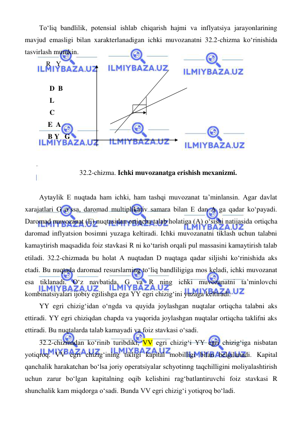  
 
Toʻliq bandlilik, potensial ishlab chiqarish hajmi va inflyatsiya jarayonlarining 
mavjud emasligi bilan xarakterlanadigan ichki muvozanatni 32.2-chizma koʻrinishida 
tasvirlash mumkin. 
    R   Y 
     
      D  B  
      L 
      C 
     E  A 
     B Y   G 
  
 
32.2-chizma. Ichki muvozanatga erishish mexanizmi. 
 
Aytaylik E nuqtada ham ichki, ham tashqi muvozanat ta’minlansin. Agar davlat 
xarajatlari G oʻssa, daromad multiplikativ samara bilan E dan A ga qadar koʻpayadi. 
Daromad muvozanat (E) nuqtasidan ortiqcha talab holatiga (A) oʻsishi natijasida ortiqcha 
daromad inflyatsion bosimni yuzaga keltiradi. Ichki muvozanatni tiklash uchun talabni 
kamaytirish maqsadida foiz stavkasi R ni koʻtarish orqali pul massasini kamaytirish talab 
etiladi. 32.2-chizmada bu holat A nuqtadan D nuqtaga qadar siljishi koʻrinishida aks 
etadi. Bu nuqtada daromad resurslarning toʻliq bandliligiga mos keladi, ichki muvozanat 
esa tiklanadi. Oʻz navbatida, G va R ning ichki muvozanatni ta’minlovchi 
kombinatsiyalari ijobiy egilishga ega YY egri chizigʻini yuzaga keltiradi. 
YY egri chizigʻidan oʻngda va quyida joylashgan nuqtalar ortiqcha talabni aks 
ettiradi. YY egri chiziqdan chapda va yuqorida joylashgan nuqtalar ortiqcha taklifni aks 
ettiradi. Bu nuqtalarda talab kamayadi va foiz stavkasi oʻsadi. 
32.2-chizmadan koʻrinib turibdiki, VV egri chizigʻi YY egri chizigʻiga nisbatan 
yotiqroq. VV egri chizigʻining tikligi kapital mobilligi bilan belgilanadi. Kapital 
qanchalik harakatchan boʻlsa joriy operatsiyalar schyotinng taqchilligini moliyalashtirish 
uchun zarur boʻlgan kapitalning oqib kelishini ragʻbatlantiruvchi foiz stavkasi R 
shunchalik kam miqdorga oʻsadi. Bunda VV egri chizigʻi yotiqroq boʻladi. 
