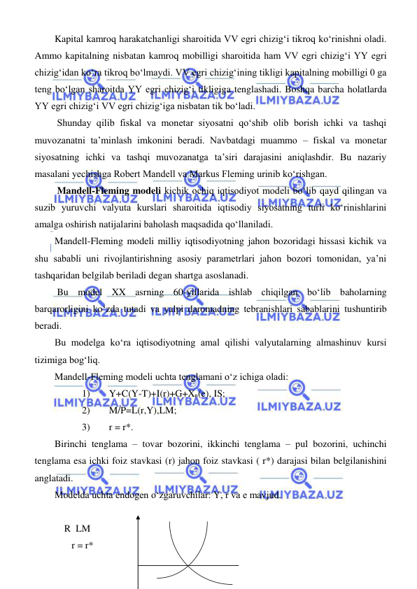  
 
Kapital kamroq harakatchanligi sharoitida VV egri chizigʻi tikroq koʻrinishni oladi. 
Ammo kapitalning nisbatan kamroq mobilligi sharoitida ham VV egri chizigʻi YY egri 
chizigʻidan koʻra tikroq boʻlmaydi. VV egri chizigʻining tikligi kapitalning mobilligi 0 ga 
teng boʻlgan sharoitda YY egri chizigʻi tikligiga tenglashadi. Boshqa barcha holatlarda 
YY egri chizigʻi VV egri chizigʻiga nisbatan tik boʻladi. 
 Shunday qilib fiskal va monetar siyosatni qoʻshib olib borish ichki va tashqi 
muvozanatni ta’minlash imkonini beradi. Navbatdagi muammo – fiskal va monetar 
siyosatning ichki va tashqi muvozanatga ta’siri darajasini aniqlashdir. Bu nazariy 
masalani yechishga Robert Mandell va Markus Fleming urinib koʻrishgan. 
 Mandell-Fleming modeli kichik ochiq iqtisodiyot modeli boʻlib qayd qilingan va 
suzib yuruvchi valyuta kurslari sharoitida iqtisodiy siyosatning turli koʻrinishlarini 
amalga oshirish natijalarini baholash maqsadida qoʻllaniladi. 
Mandell-Fleming modeli milliy iqtisodiyotning jahon bozoridagi hissasi kichik va 
shu sababli uni rivojlantirishning asosiy parametrlari jahon bozori tomonidan, ya’ni 
tashqaridan belgilab beriladi degan shartga asoslanadi. 
 Bu model XX asrning 60-yillarida ishlab chiqilgan boʻlib baholarning 
barqarorligini koʻzda tutadi va yalpi daromadning tebranishlari sabablarini tushuntirib 
beradi.  
Bu modelga koʻra iqtisodiyotning amal qilishi valyutalarning almashinuv kursi 
tizimiga bogʻliq. 
Mandell-Fleming modeli uchta tenglamani oʻz ichiga oladi: 
1) 
Y+C(Y-T)+I(r)+G+Xn(e), IS; 
2) 
M/P=L(r,Y),LM; 
3) 
r = r*. 
Birinchi tenglama – tovar bozorini, ikkinchi tenglama – pul bozorini, uchinchi 
tenglama esa ichki foiz stavkasi (r) jahon foiz stavkasi ( r*) darajasi bilan belgilanishini 
anglatadi. 
Modelda uchta endogen oʻzgaruvchilar: Y, r va e mavjud. 
     
    R  LM 
       r = r* 
