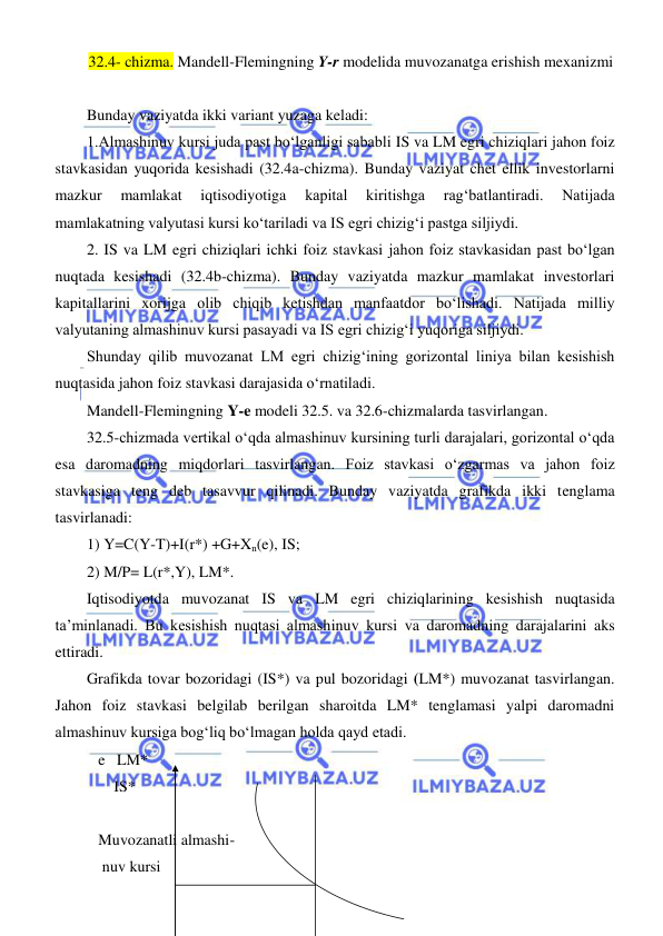  
 
32.4- chizma. Mandell-Flemingning Y-r modelida muvozanatga erishish mexanizmi 
 
Bunday vaziyatda ikki variant yuzaga keladi: 
1.Almashinuv kursi juda past boʻlganligi sababli IS va LM egri chiziqlari jahon foiz 
stavkasidan yuqorida kesishadi (32.4a-chizma). Bunday vaziyat chet ellik investorlarni 
mazkur 
mamlakat 
iqtisodiyotiga 
kapital 
kiritishga 
ragʻbatlantiradi. 
Natijada 
mamlakatning valyutasi kursi koʻtariladi va IS egri chizigʻi pastga siljiydi. 
2. IS va LM egri chiziqlari ichki foiz stavkasi jahon foiz stavkasidan past boʻlgan 
nuqtada kesishadi (32.4b-chizma). Bunday vaziyatda mazkur mamlakat investorlari 
kapitallarini xorijga olib chiqib ketishdan manfaatdor boʻlishadi. Natijada milliy 
valyutaning almashinuv kursi pasayadi va IS egri chizigʻi yuqoriga siljiydi. 
Shunday qilib muvozanat LM egri chizigʻining gorizontal liniya bilan kesishish 
nuqtasida jahon foiz stavkasi darajasida oʻrnatiladi. 
Mandell-Flemingning Y-e modeli 32.5. va 32.6-chizmalarda tasvirlangan. 
32.5-chizmada vertikal oʻqda almashinuv kursining turli darajalari, gorizontal oʻqda 
esa daromadning miqdorlari tasvirlangan. Foiz stavkasi oʻzgarmas va jahon foiz 
stavkasiga teng deb tasavvur qilinadi. Bunday vaziyatda grafikda ikki tenglama 
tasvirlanadi: 
1) Y=C(Y-T)+I(r*) +G+Xn(e), IS; 
2) M/P= L(r*,Y), LM*. 
Iqtisodiyotda muvozanat IS va LM egri chiziqlarining kesishish nuqtasida 
ta’minlanadi. Bu kesishish nuqtasi almashinuv kursi va daromadning darajalarini aks 
ettiradi.  
Grafikda tovar bozoridagi (IS*) va pul bozoridagi (LM*) muvozanat tasvirlangan. 
Jahon foiz stavkasi belgilab berilgan sharoitda LM* tenglamasi yalpi daromadni 
almashinuv kursiga bogʻliq boʻlmagan holda qayd etadi. 
   e   LM*   
       IS* 
 
   Muvozanatli almashi-          
    nuv kursi        
