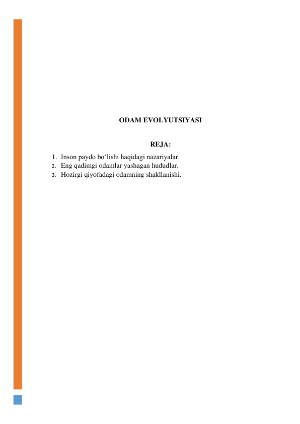  
 
 
 
 
 
 
ODAM EVOLYUTSIYASI 
 
REJA: 
1. Inson paydo bo‘lishi haqidagi nazariyalar. 
2. Eng qadimgi odamlar yashagan hududlar. 
3. Hozirgi qiyofadagi odamning shakllanishi. 
 
 
 
 
 
 
 
 
 
 
 
 
 
 
 
 
 
