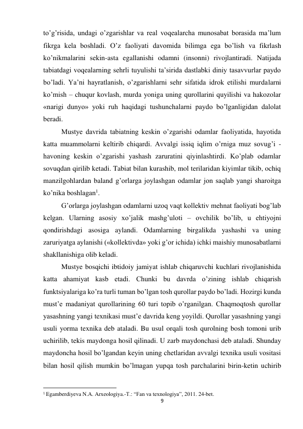 9 
 
to’g’risida, undagi o’zgarishlar va real voqealarcha munosabat borasida ma’lum 
fikrga kela boshladi. O’z faoliyati davomida bilimga ega bo’lish va fikrlash 
ko’nikmalarini sekin-asta egallanishi odamni (insonni) rivojlantiradi. Natijada 
tabiatdagi voqealarning sehrli tuyulishi ta’sirida dastlabki diniy tasavvurlar paydo 
bo’ladi. Ya’ni hayratlanish, o’zgarishlarni sehr sifatida idrok etilishi murdalarni 
ko’mish – chuqur kovlash, murda yoniga uning qurollarini quyilishi va hakozolar 
«narigi dunyo» yoki ruh haqidagi tushunchalarni paydo bo’lganligidan dalolat 
beradi.  
Mustye davrida tabiatning keskin o’zgarishi odamlar faoliyatida, hayotida 
katta muammolarni keltirib chiqardi. Avvalgi issiq iqlim o’rniga muz sovug’i - 
havoning keskin o’zgarishi yashash zaruratini qiyinlashtirdi. Ko’plab odamlar 
sovuqdan qirilib ketadi. Tabiat bilan kurashib, mol terilaridan kiyimlar tikib, ochiq 
manzilgohlardan baland g’orlarga joylashgan odamlar jon saqlab yangi sharoitga 
ko’nika boshlagan1. 
G’orlarga joylashgan odamlarni uzoq vaqt kollektiv mehnat faoliyati bog’lab 
kelgan. Ularning asosiy xo’jalik mashg’uloti – ovchilik bo’lib, u ehtiyojni 
qondirishdagi asosiga aylandi. Odamlarning birgalikda yashashi va uning 
zaruriyatga aylanishi («kollektivda» yoki g’or ichida) ichki maishiy munosabatlarni 
shakllanishiga olib keladi.  
Mustye bosqichi ibtidoiy jamiyat ishlab chiqaruvchi kuchlari rivojlanishida 
katta ahamiyat kasb etadi. Chunki bu davrda o’zining ishlab chiqarish 
funktsiyalariga ko’ra turli tuman bo’lgan tosh qurollar paydo bo’ladi. Hozirgi kunda 
must’e madaniyat qurollarining 60 turi topib o’rganilgan. Chaqmoqtosh qurollar 
yasashning yangi texnikasi must’e davrida keng yoyildi. Qurollar yasashning yangi 
usuli yorma texnika deb ataladi. Bu usul orqali tosh qurolning bosh tomoni urib 
uchirilib, tekis maydonga hosil qilinadi. U zarb maydonchasi deb ataladi. Shunday 
maydoncha hosil bo’lgandan keyin uning chetlaridan avvalgi texnika usuli vositasi 
bilan hosil qilish mumkin bo’lmagan yupqa tosh parchalarini birin-ketin uchirib 
                                                           
1 Egamberdiyeva N.A. Arxeologiya.-T.: “Fan va texnologiya”, 2011. 24-bet. 
