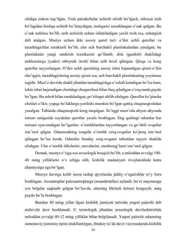 10 
 
olishga imkon tug’ilgan. Tosh parrakchalar uchirib olinib bo’lgach, nihoyat tosh 
bo’lagidan boshqa uchirib bo’lmaydigan, tashqarisi tarashlangan o’zak qolgan. Bu 
o’zak nukleus bo’lib, urib uchirish uchun ishlatiladigan yaxlit tosh esa, ushatgich 
deb atalgan. Mustye uchun ikki asosiy qurol turi: o’tkir uchli qurollar va 
tarashlagichlar xarakterli bo’lib, ular uch burchakli plastinkalardan yasalgan; bu 
plastinkalar yangi sindirish texnikasini qo’llanib, disk (gardish) shaklidagi 
nukleuslarga (yadro) otboynik (tosh) bilan urib hosil qilingan. Qisqa va keng 
qurollar tayyorlangan. O’tkir uchli qurolning asosiy ishni bajaradigan qismi-o’tkir 
cho’qqisi, tarashlagichning asosiy qismi esa, uch burchakli plastinkaning yoysimon 
tagidir. Must’e davrida shakli jihatdan tarashlagichga o’xshab ketadigan bo’lsa ham, 
lekin ishni bajaradigan chetidagi chuqurchasi bilan farq qiladigan o’roq randa paydo 
bo’lgan. Bu asbob bilan randalashgan, po’stloqni shilib olishgan. Qurollar ko’pincha 
chetlari o’tkir, yupqa bo’laklarga yorilishi mumkin bo’lgan qattiq chaqmoqtoshdan 
yasalgan. Tabiatda chaqmoqtosh keng tarqalgan. So’nggi must’eda ahyon-ahyonda 
istisno tariqasida suyakdan qurollar yasala boshlagan. Eng qadimgi odamlar har 
narsani eyaveradigan bo’lganlar: o’simliklardan tayyorlangan va go’shtli ovqatlar 
iste’mol qilgan. Odamzodning tongida o’simlik oziq-ovqatlar ko’proq iste’mol 
qilingan bo’lsa kerak. Odamlar bunday oziq-ovqatni tabiatdan tayyor shaklda 
olishgan. Ular o’simlik ildizlarini, mevalarini, zamburug’larni iste’mol qilgan. 
Demak, mustye o’ziga xos arxeologik bosqich bo’lib, u miloddan avvalgi 100-
40 ming yilliklarni o’z ichiga olib, kishilik madaniyati rivojlanishida katta 
ahamiyatga ega bo’lgan. 
Mustye davriga kelib inson tashqi qiyofasida jiddiy o’zgarishlar ro’y bera 
boshlagan. Arxantroplar paleoantroplarga (neandertallar) aylanib, ba‘zi maymunga 
xos belgilar saqlanib qolgan bo’lsa-da, ularning fikrlash doirasi kengayib, nutq 
paydo bo’la boshlagan.  
Bundan 40 ming yillar ilgari kishilik jamiyati tarixida yuqori paleolit deb 
ataluvchi davr boshlanadi. U xronologik jihatdan arxeologik davrlashtirishda 
miloddan avvalgi 40-12 ming yilliklar bilan belgilanadi. Yuqori paleolit odamning 
zamonaviy jismoniy tipini shakllantirgan, ibtidoiy to’da davri vayronalarida kishilik 
