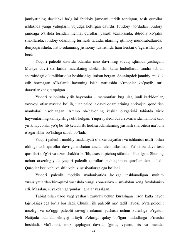 11 
 
jamiyatining dastlabki bo’g’ini ibtidoiy jamoani tarkib toptirgan, tosh qurollar 
ishlashda yangi yutuqlarni vujudga keltirgan davrdir. Ibtidoiy  to’dadan ibtidoiy 
jamoaga o’tishda toshdan mehnat qurollari yasash texnikasida, ibtidoiy xo’jalik 
shakllarida, ibtidoiy odamning turmush tarzida, ularning ijtimoiy munosabatlarida, 
dunyoqarashida, hatto odamning jismoniy tuzilishida ham keskin o’zgarishlar yuz 
berdi. 
Yuqori paleolit davrida odamlar muz davrining sovuq iqlimida yashagan. 
Mustye davri oxirlarida muzlikning chekinishi, katta hududlarda tundra tabiati 
sharoitidagi o’simliklar o’sa boshlashiga imkon bergan. Shuningdek janubiy, muzlik 
etib bormagan o’lkalarda havoning isishi natijasida o’rmonlar ko’payib, turli 
daraxtlar keng tarqalgan. 
Yuqori paleolitda yirik hayvonlar – mamontlar, bug’ular, junli karkidonlar, 
yovvoyi otlar mavjud bo’lib, ular paleolit davri odamlarining ehtiyojini qondirish 
manbalari hisoblangan. Ammo ob-havoning keskin o’zgarishi tabiatda yirik 
hayvonlarning kamayishiga olib kelgan. Yuqori paleolit davri oxirlarida mamont kabi 
yirik hayvonlar yo’q bo’lib ketadi. Bu hodisa odamlarning yashash sharoitida ma’lum 
o’zgarishlar bo’lishiga sabab bo’ladi.  
Yuqori paleolit moddiy madaniyati o’z xususiyatlari va ishlanish usuli  bilan 
oldingi tosh qurollar davriga nisbatan ancha takomillashadi. Ya’ni bu davr tosh 
qurollari to’g’ri va uzun shaklda bo’lib, asosan pichoq sifatida ishlatilgan. Shuning 
uchun arxeologiyada yuqori paleolit qurollari pichoqsimon qurollar deb ataladi. 
Qurollar kesuvchi va shiluvchi xususiyatlarga ega bo’ladi. 
Yuqori paleolit moddiy madaniyatida ko’zga tashlanadigan muhim 
xususiyatlardan biri-qurol yasashda yangi xom-ashyo – suyakdan keng foydalanish 
edi. Masalan, suyakdan garpunlar, ignalar yasalgan. 
Tabiat bilan uzoq vaqt yashash zarurati uchun kurashgan inson katta hayot 
tajribasiga ega bo’la boshladi. Chunki, ilk paleolit mo’’tadil havosi, o’rta poleolit 
muzligi va so’nggi paleolit sovug’i odamni yashash uchun kurashga o’rgatdi. 
Natijada odamlar ehtiyoj tufayli o’zlariga qulay bo’lgan hududlarga o’rnasha 
boshladi. Ma’lumki, muz qoplagan davrda (gints, vyurm, ris va mendel 
