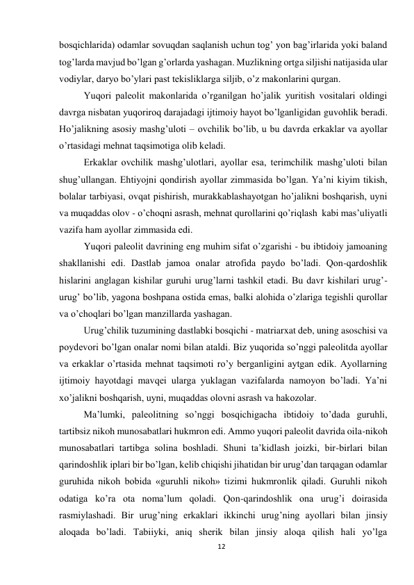 12 
 
bosqichlarida) odamlar sovuqdan saqlanish uchun tog’ yon bag’irlarida yoki baland 
tog’larda mavjud bo’lgan g’orlarda yashagan. Muzlikning ortga siljishi natijasida ular 
vodiylar, daryo bo’ylari past tekisliklarga siljib, o’z makonlarini qurgan. 
Yuqori paleolit makonlarida o’rganilgan ho’jalik yuritish vositalari oldingi 
davrga nisbatan yuqoriroq darajadagi ijtimoiy hayot bo’lganligidan guvohlik beradi. 
Ho’jalikning asosiy mashg’uloti – ovchilik bo’lib, u bu davrda erkaklar va ayollar 
o’rtasidagi mehnat taqsimotiga olib keladi. 
Erkaklar ovchilik mashg’ulotlari, ayollar esa, terimchilik mashg’uloti bilan 
shug’ullangan. Ehtiyojni qondirish ayollar zimmasida bo’lgan. Ya’ni kiyim tikish, 
bolalar tarbiyasi, ovqat pishirish, murakkablashayotgan ho’jalikni boshqarish, uyni 
va muqaddas olov - o’choqni asrash, mehnat qurollarini qo’riqlash  kabi mas’uliyatli 
vazifa ham ayollar zimmasida edi. 
Yuqori paleolit davrining eng muhim sifat o’zgarishi - bu ibtidoiy jamoaning 
shakllanishi edi. Dastlab jamoa onalar atrofida paydo bo’ladi. Qon-qardoshlik 
hislarini anglagan kishilar guruhi urug’larni tashkil etadi. Bu davr kishilari urug’-
urug’ bo’lib, yagona boshpana ostida emas, balki alohida o’zlariga tegishli qurollar 
va o’choqlari bo’lgan manzillarda yashagan.  
Urug’chilik tuzumining dastlabki bosqichi - matriarxat deb, uning asoschisi va 
poydevori bo’lgan onalar nomi bilan ataldi. Biz yuqorida so’nggi paleolitda ayollar 
va erkaklar o’rtasida mehnat taqsimoti ro’y berganligini aytgan edik. Ayollarning 
ijtimoiy hayotdagi mavqei ularga yuklagan vazifalarda namoyon bo’ladi. Ya’ni 
xo’jalikni boshqarish, uyni, muqaddas olovni asrash va hakozolar.  
Ma’lumki, paleolitning so’nggi bosqichigacha ibtidoiy to’dada guruhli, 
tartibsiz nikoh munosabatlari hukmron edi. Ammo yuqori paleolit davrida oila-nikoh 
munosabatlari tartibga solina boshladi. Shuni ta’kidlash joizki, bir-birlari bilan 
qarindoshlik iplari bir bo’lgan, kelib chiqishi jihatidan bir urug’dan tarqagan odamlar 
guruhida nikoh bobida «guruhli nikoh» tizimi hukmronlik qiladi. Guruhli nikoh 
odatiga ko’ra ota noma’lum qoladi. Qon-qarindoshlik ona urug’i doirasida 
rasmiylashadi. Bir urug’ning erkaklari ikkinchi urug’ning ayollari bilan jinsiy 
aloqada bo’ladi. Tabiiyki, aniq sherik bilan jinsiy aloqa qilish hali yo’lga 
