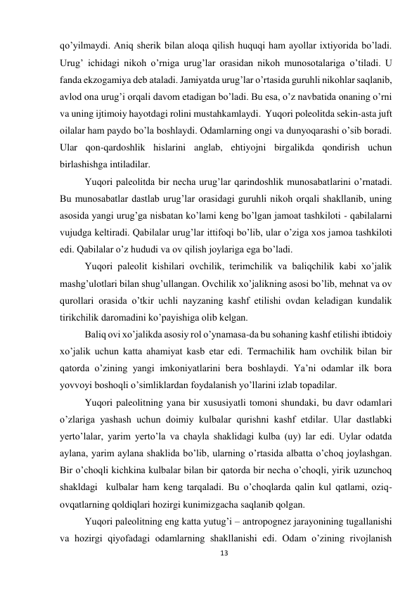 13 
 
qo’yilmaydi. Aniq sherik bilan aloqa qilish huquqi ham ayollar ixtiyorida bo’ladi. 
Urug’ ichidagi nikoh o’rniga urug’lar orasidan nikoh munosotalariga o’tiladi. U 
fanda ekzogamiya deb ataladi. Jamiyatda urug’lar o’rtasida guruhli nikohlar saqlanib, 
avlod ona urug’i orqali davom etadigan bo’ladi. Bu esa, o’z navbatida onaning o’rni 
va uning ijtimoiy hayotdagi rolini mustahkamlaydi.  Yuqori poleolitda sekin-asta juft 
oilalar ham paydo bo’la boshlaydi. Odamlarning ongi va dunyoqarashi o’sib boradi. 
Ular qon-qardoshlik hislarini anglab, ehtiyojni birgalikda qondirish uchun 
birlashishga intiladilar.  
Yuqori paleolitda bir necha urug’lar qarindoshlik munosabatlarini o’rnatadi. 
Bu munosabatlar dastlab urug’lar orasidagi guruhli nikoh orqali shakllanib, uning 
asosida yangi urug’ga nisbatan ko’lami keng bo’lgan jamoat tashkiloti - qabilalarni 
vujudga keltiradi. Qabilalar urug’lar ittifoqi bo’lib, ular o’ziga xos jamoa tashkiloti 
edi. Qabilalar o’z hududi va ov qilish joylariga ega bo’ladi. 
Yuqori paleolit kishilari ovchilik, terimchilik va baliqchilik kabi xo’jalik 
mashg’ulotlari bilan shug’ullangan. Ovchilik xo’jalikning asosi bo’lib, mehnat va ov 
qurollari orasida o’tkir uchli nayzaning kashf etilishi ovdan keladigan kundalik 
tirikchilik daromadini ko’payishiga olib kelgan. 
Baliq ovi xo’jalikda asosiy rol o’ynamasa-da bu sohaning kashf etilishi ibtidoiy 
xo’jalik uchun katta ahamiyat kasb etar edi. Termachilik ham ovchilik bilan bir 
qatorda o’zining yangi imkoniyatlarini bera boshlaydi. Ya’ni odamlar ilk bora 
yovvoyi boshoqli o’simliklardan foydalanish yo’llarini izlab topadilar. 
Yuqori paleolitning yana bir xususiyatli tomoni shundaki, bu davr odamlari 
o’zlariga yashash uchun doimiy kulbalar qurishni kashf etdilar. Ular dastlabki 
yerto’lalar, yarim yerto’la va chayla shaklidagi kulba (uy) lar edi. Uylar odatda 
aylana, yarim aylana shaklida bo’lib, ularning o’rtasida albatta o’choq joylashgan. 
Bir o’choqli kichkina kulbalar bilan bir qatorda bir necha o’choqli, yirik uzunchoq 
shakldagi  kulbalar ham keng tarqaladi. Bu o’choqlarda qalin kul qatlami, oziq-
ovqatlarning qoldiqlari hozirgi kunimizgacha saqlanib qolgan. 
Yuqori paleolitning eng katta yutug’i – antropognez jarayonining tugallanishi 
va hozirgi qiyofadagi odamlarning shakllanishi edi. Odam o’zining rivojlanish 
