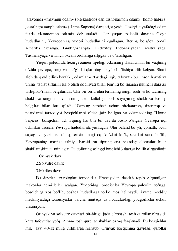 14 
 
jarayonida «maymun odam» (pitekantrop) dan «ishbilarmon odam» (homo habilis) 
ga so’ngra «ongli odam» (Homo Sapiens) darajasiga yetdi. Hozirgi qiyofadagi odam 
fanda «Kramonion odami» deb ataladi. Ular yuqori paleolit davrida Osiyo 
hududlarini, Yevropaning yuqori hududlarini egallagan, Bering bo’g’ozi orqali 
Amerika qit’asiga, Janubiy-sharqda Hindixitoy, Indoneziyadan Avstraliyaga, 
Tasmaniyaga va Tinch okeani orollariga siljigan va o’rnashgan.  
Yuqori paleolitda hozirgi zamon tipidagi odamning shakllanishi bir vaqtning 
o’zida yevropa, negr va mo’g’ul irqlarining  paydo bo’lishiga olib kelgan. Shuni 
alohida qayd qilish kerakki, odamlar o’rtasidagi irqiy tafovut - bu  inson hayoti va 
uning  tabiat sirlarini bilib olish qobiliyati bilan bog’liq bo’lmagan ikkinchi darajali 
tashqi ko’rinish belgilaridir. Ular bir-birlaridan terisining rangi, soch va ko’zlarining 
shakli va rangi, muskullarining uzun-kaltaligi, bosh suyagining shakli va boshqa 
belgilari bilan farq qiladi. Ularning barchasi uchun pitekantrop, sinantrop va 
neandartal taraqqiyot bosqichlarini o’tish joiz bo’lgan va odamzodning “Homo 
Sapiens” bosqichini uch irqning har biri bir davrda bosib o’tilgan. Yevropa irqi 
odamlari asosan, Yevropa hududlarida yashagan. Ular baland bo’yli, qomatli, bosh 
suyagi va yuzi uzunchoq, terisini rangi oq, ko’zlari ko’k, sochlari sariq bo’lib, 
Yevropaning mavjud tabiiy sharoiti bu tipning ana shunday alomatlar bilan 
shakllanishini ta’minlagan. Paleolitning so’nggi bosqichi 3 davrga bo’lib o’rganiladi: 
1.Orinyak davri; 
2.Solyutre davri; 
3.Madlen davri.  
Bu davrlar arxeologlar tomonidan Fransiyadan dastlab topib o’rganilgan 
makonlar nomi bilan atalgan. Yuqoridagi bosqichlar Yevropa paleoliti so’nggi 
bosqichiga xos bo’lib, boshqa hududlarga to’liq mos kelmaydi. Ammo moddiy 
madaniyatdagi xususiyatlar barcha mintaqa va hududlardagi yodgorliklar uchun 
umumiydir. 
Orinyak va solyutre davrlari bir-biriga juda o’xshash, tosh qurollar o’rtasida 
katta tafovutlar yo’q. Ammo tosh qurollar shaklan ozroq farqlanadi. Bu bosqichlar 
mil.  avv. 40-12 ming yilliklarga mansub. Orinyak bosqichiga quyidagi qurollar 
