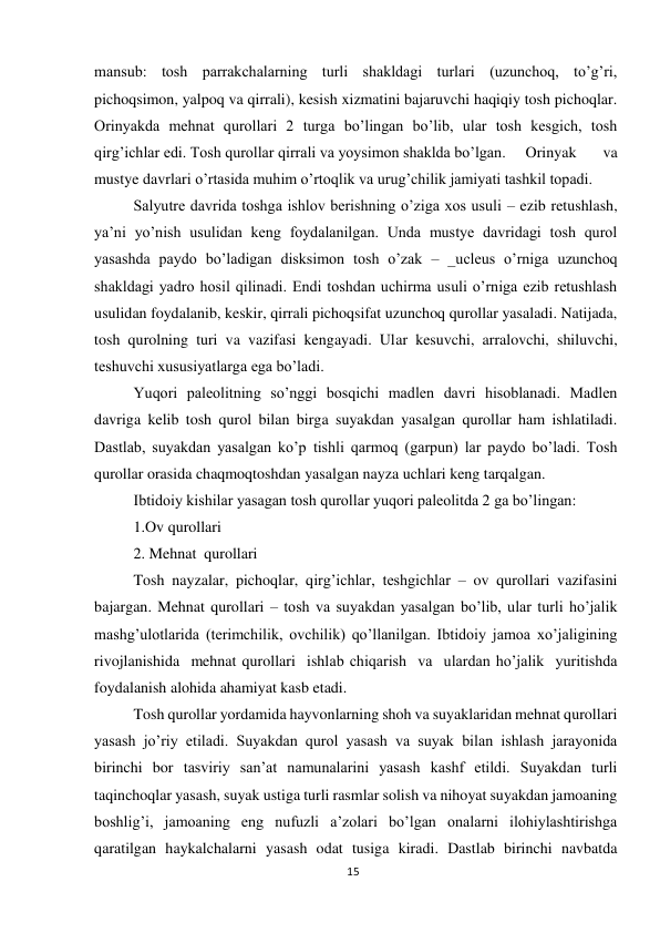 15 
 
mansub: tosh parrakchalarning turli shakldagi turlari (uzunchoq, to’g’ri, 
pichoqsimon, yalpoq va qirrali), kesish xizmatini bajaruvchi haqiqiy tosh pichoqlar. 
Orinyakda mehnat qurollari 2 turga bo’lingan bo’lib, ular tosh kesgich, tosh 
qirg’ichlar edi. Tosh qurollar qirrali va yoysimon shaklda bo’lgan.  Orinyak 
va 
mustye davrlari o’rtasida muhim o’rtoqlik va urug’chilik jamiyati tashkil topadi.  
Salyutre davrida toshga ishlov berishning o’ziga xos usuli – ezib retushlash, 
ya’ni yo’nish usulidan keng foydalanilgan. Unda mustye davridagi tosh qurol 
yasashda paydo bo’ladigan disksimon tosh o’zak – _ucleus o’rniga uzunchoq 
shakldagi yadro hosil qilinadi. Endi toshdan uchirma usuli o’rniga ezib retushlash 
usulidan foydalanib, keskir, qirrali pichoqsifat uzunchoq qurollar yasaladi. Natijada, 
tosh qurolning turi va vazifasi kengayadi. Ular kesuvchi, arralovchi, shiluvchi, 
teshuvchi xususiyatlarga ega bo’ladi. 
Yuqori paleolitning so’nggi bosqichi madlen davri hisoblanadi. Madlen 
davriga kelib tosh qurol bilan birga suyakdan yasalgan qurollar ham ishlatiladi. 
Dastlab, suyakdan yasalgan ko’p tishli qarmoq (garpun) lar paydo bo’ladi. Tosh 
qurollar orasida chaqmoqtoshdan yasalgan nayza uchlari keng tarqalgan. 
Ibtidoiy kishilar yasagan tosh qurollar yuqori paleolitda 2 ga bo’lingan: 
1.Ov qurollari 
2. Mehnat  qurollari 
Tosh nayzalar, pichoqlar, qirg’ichlar, teshgichlar – ov qurollari vazifasini 
bajargan. Mehnat qurollari – tosh va suyakdan yasalgan bo’lib, ular turli ho’jalik 
mashg’ulotlarida (terimchilik, ovchilik) qo’llanilgan. Ibtidoiy jamoa xo’jaligining  
rivojlanishida  mehnat qurollari  ishlab chiqarish  va  ulardan ho’jalik  yuritishda 
foydalanish alohida ahamiyat kasb etadi.  
Tosh qurollar yordamida hayvonlarning shoh va suyaklaridan mehnat qurollari 
yasash jo’riy etiladi. Suyakdan qurol yasash va suyak bilan ishlash jarayonida 
birinchi bor tasviriy san’at namunalarini yasash kashf etildi. Suyakdan turli 
taqinchoqlar yasash, suyak ustiga turli rasmlar solish va nihoyat suyakdan jamoaning 
boshlig’i, jamoaning eng nufuzli a’zolari bo’lgan onalarni ilohiylashtirishga 
qaratilgan haykalchalarni yasash odat tusiga kiradi. Dastlab birinchi navbatda 
