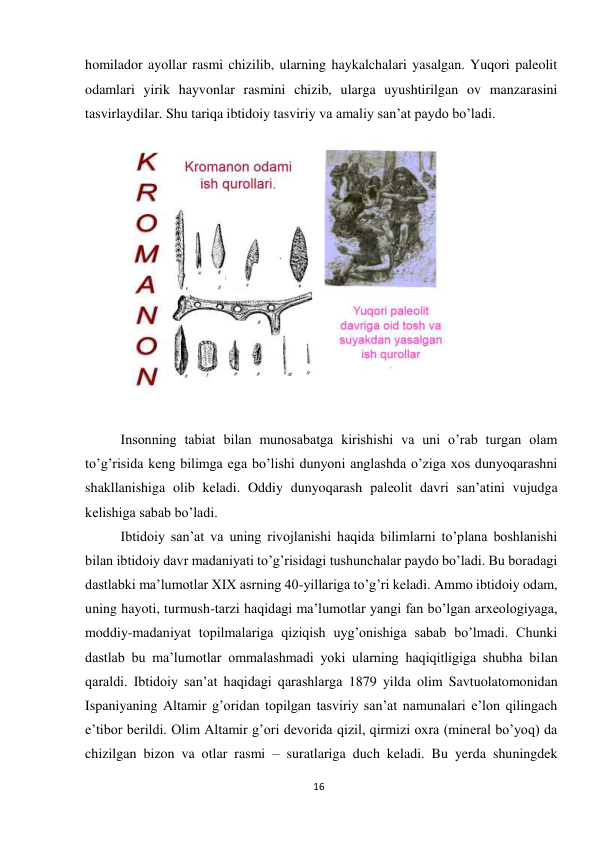 16 
 
homilador ayollar rasmi chizilib, ularning haykalchalari yasalgan. Yuqori paleolit 
odamlari yirik hayvonlar rasmini chizib, ularga uyushtirilgan ov manzarasini 
tasvirlaydilar. Shu tariqa ibtidoiy tasviriy va amaliy san’at paydo bo’ladi. 
 
 
Insonning tabiat bilan munosabatga kirishishi va uni o’rab turgan olam 
to’g’risida keng bilimga ega bo’lishi dunyoni anglashda o’ziga xos dunyoqarashni 
shakllanishiga olib keladi. Oddiy dunyoqarash paleolit davri san’atini vujudga 
kelishiga sabab bo’ladi. 
Ibtidoiy san’at va uning rivojlanishi haqida bilimlarni to’plana boshlanishi 
bilan ibtidoiy davr madaniyati to’g’risidagi tushunchalar paydo bo’ladi. Bu boradagi 
dastlabki ma’lumotlar XIX asrning 40-yillariga to’g’ri keladi. Ammo ibtidoiy odam, 
uning hayoti, turmush-tarzi haqidagi ma’lumotlar yangi fan bo’lgan arxeologiyaga, 
moddiy-madaniyat topilmalariga qiziqish uyg’onishiga sabab bo’lmadi. Chunki 
dastlab bu ma’lumotlar ommalashmadi yoki ularning haqiqitligiga shubha bilan 
qaraldi. Ibtidoiy san’at haqidagi qarashlarga 1879 yilda olim Savtuolatomonidan 
Ispaniyaning Altamir g’oridan topilgan tasviriy san’at namunalari e’lon qilingach 
e’tibor berildi. Olim Altamir g’ori devorida qizil, qirmizi oxra (mineral bo’yoq) da 
chizilgan bizon va otlar rasmi – suratlariga duch keladi. Bu yerda shuningdek 
