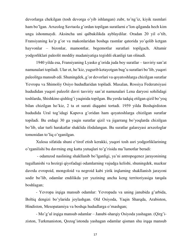 17 
 
devorlarga chekilgan (tosh devorga o’yib ishlangan) zubr, to’ng’iz, kiyik rasmlari 
ham bo’lgan. Arxeolog Savtuola g’ordan topilgan suratlarni e’lon qilganda hech kim 
unga ishonmaydi. Aksincha uni qalbakilikda ayblaydilar. Oradan 20 yil o’tib, 
Fransiyaning ko’p g’or va makonlaridan boshqa rasmlar qatorida yo’qolib ketgan 
hayvonlar – bizonlar, mamontlar, begemotlar suratlari topilgach, Altamir 
yodgorliklari paleolit moddiy madaniyatiga tegishli ekanligi tan olinadi. 
1940 yilda esa, Fransiyaning Lyasko g’orida juda boy suratlar – tasviriy san’at 
namunalari topiladi. Ular ot, ho’kiz, yugurib ketayotgan bug’u suratlari bo’lib, yuqori 
paleolitga mansub edi. Shuningdek, g’or devorlari va qoyatoshlarga chizilgan suratlar 
Yevropa va Shimoliy Osiyo hududlaridan topiladi. Masalan, Rossiya Federatsiyasi 
hududidan yuqori paleolit davri tasviriy san’at namunalari Lena daryosi sohilidagi 
toshlarda, Shishkino qishlog’i yaqinida topilgan. Bu yerda tadqiq etilgan qizil bo’yoq 
bilan chizilgan ho’kiz, 2 ta ot surati diqqatni tortadi. 1959 yilda Boshqirdiston 
hududida Ural tog’idagi Kapova g’oridan ham qoyatoshlarga chizilgan suratlar 
topiladi. Bu erdagi 30 ga yaqin suratlar qizil va jigarrang bo’yoqlarda chizilgan 
bo’lib, ular turli harakatlar shaklida ifodalangan. Bu suratlar galareyasi arxeologlar 
tomonidan to’liq o’rganilgan.  
Xulosa sifatida shuni e’tirof etish kerakki, yuqori tosh asri yodgorliklarining 
o’rganilishi bu davrning eng katta yutuqlari to’g’risida ma’lumotlar beradi: 
 - odamzod naslining shakllanib bo’lganligi, ya’ni antropogenez jarayonining 
tugallanishi va hozirgi qiyofadagi odamlarning vujudga kelishi, shuningdek, mazkur 
davrda evropoid, mongoloid va negroid kabi yirik irqlarning shakllanish jarayoni 
sodir bo’lib, odamlar endilikda yer yuzining ancha keng territoriyasiga tarqala 
boshlagan; 
- Yevropa irqiga mansub odamlar: Yevropada va uning janubida g’arbida, 
Boltiq dengizi bo’ylarida joylashgan. Old Osiyoda, Yaqin Sharqda, Arabiston, 
Hindiston, Mesopatamiya va boshqa hududlarga o’rnashgan; 
- Mo’g’ul irqiga mansub odamlar – Janubi-sharqiy Osiyoda yashagan. (Qirg’i-
ziston, Turkmaniston, Qozog’istonda yashagan odamlar qisman shu irqqa mansub 
