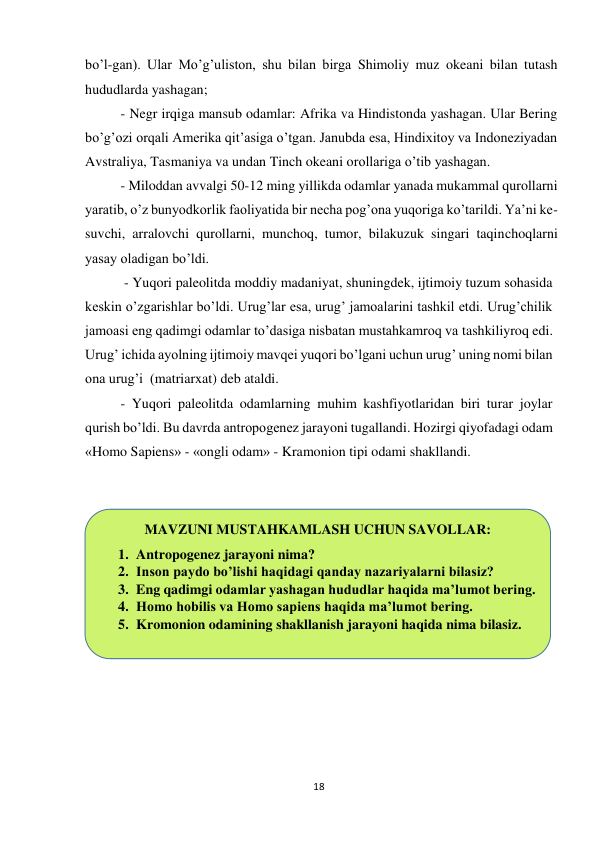 18 
 
bo’l-gan). Ular Mo’g’uliston, shu bilan birga Shimoliy muz okeani bilan tutash 
hududlarda yashagan; 
- Negr irqiga mansub odamlar: Afrika va Hindistonda yashagan. Ular Bering 
bo’g’ozi orqali Amerika qit’asiga o’tgan. Janubda esa, Hindixitoy va Indoneziyadan 
Avstraliya, Tasmaniya va undan Tinch okeani orollariga o’tib yashagan. 
- Miloddan avvalgi 50-12 ming yillikda odamlar yanada mukammal qurollarni 
yaratib, o’z bunyodkorlik faoliyatida bir necha pog’ona yuqoriga ko’tarildi. Ya’ni ke-
suvchi, arralovchi qurollarni, munchoq, tumor, bilakuzuk singari taqinchoqlarni 
yasay oladigan bo’ldi. 
 - Yuqori paleolitda moddiy madaniyat, shuningdek, ijtimoiy tuzum sohasida 
keskin o’zgarishlar bo’ldi. Urug’lar esa, urug’ jamoalarini tashkil etdi. Urug’chilik 
jamoasi eng qadimgi odamlar to’dasiga nisbatan mustahkamroq va tashkiliyroq edi. 
Urug’ ichida ayolning ijtimoiy mavqei yuqori bo’lgani uchun urug’ uning nomi bilan 
ona urug’i  (matriarxat) deb ataldi. 
- Yuqori paleolitda odamlarning muhim kashfiyotlaridan biri turar joylar 
qurish bo’ldi. Bu davrda antropogenez jarayoni tugallandi. Hozirgi qiyofadagi odam 
«Homo Sapiens» - «ongli odam» - Kramonion tipi odami shakllandi. 
 
 
MAVZUNI MUSTAHKAMLASH UCHUN SAVOLLAR: 
1. Antropogenez jarayoni nima? 
2. Inson paydo bo’lishi haqidagi qanday nazariyalarni bilasiz? 
3. Eng qadimgi odamlar yashagan hududlar haqida ma’lumot bering. 
4. Homo hobilis va Homo sapiens haqida ma’lumot bering. 
5. Kromonion odamining shakllanish jarayoni haqida nima bilasiz. 
 
 
