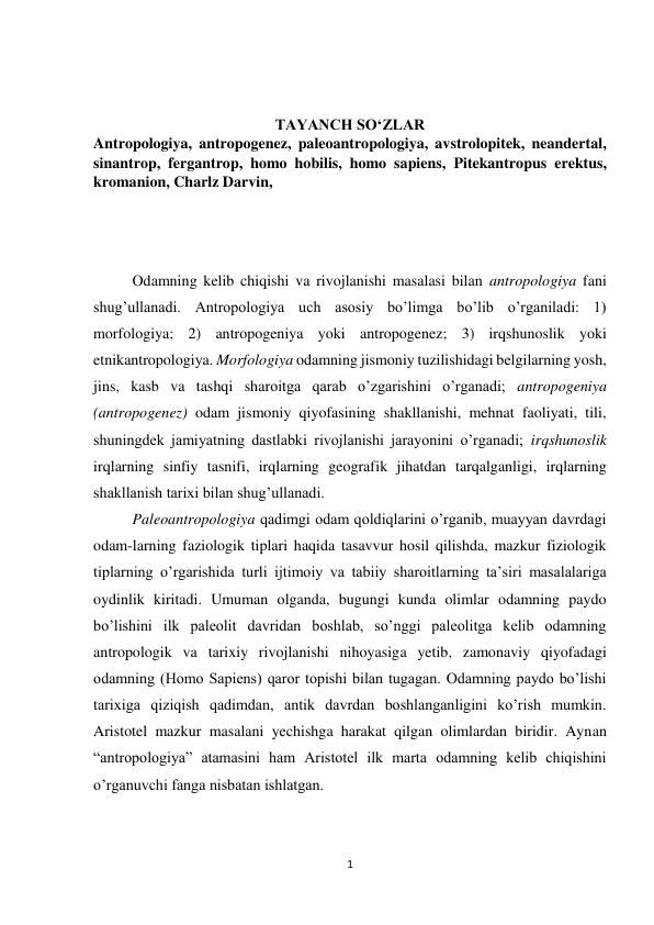 1 
 
 
 
TAYANCH SO‘ZLAR 
Antropologiya, antropogenez, paleoantropologiya, avstrolopitek, neandertal, 
sinantrop, fergantrop, homo hobilis, homo sapiens, Pitekantropus erektus, 
kromanion, Charlz Darvin, 
 
 
 
Odamning kelib chiqishi va rivojlanishi masalasi bilan antropologiya fani 
shug’ullanadi. Antropologiya uch asosiy bo’limga bo’lib o’rganiladi: 1) 
morfologiya; 2) antropogeniya yoki antropogenez; 3) irqshunoslik yoki 
etnikantropologiya. Morfologiya odamning jismoniy tuzilishidagi belgilarning yosh, 
jins, kasb va tashqi sharoitga qarab o’zgarishini o’rganadi; antropogeniya 
(antropogenez) odam jismoniy qiyofasining shakllanishi, mehnat faoliyati, tili, 
shuningdek jamiyatning dastlabki rivojlanishi jarayonini o’rganadi; irqshunoslik 
irqlarning sinfiy tasnifi, irqlarning geografik jihatdan tarqalganligi, irqlarning 
shakllanish tarixi bilan shug’ullanadi.  
Paleoantropologiya qadimgi odam qoldiqlarini o’rganib, muayyan davrdagi 
odam-larning faziologik tiplari haqida tasavvur hosil qilishda, mazkur fiziologik 
tiplarning o’rgarishida turli ijtimoiy va tabiiy sharoitlarning ta’siri masalalariga 
oydinlik kiritadi. Umuman olganda, bugungi kunda olimlar odamning paydo 
bo’lishini ilk paleolit davridan boshlab, so’nggi paleolitga kelib odamning 
antropologik va tarixiy rivojlanishi nihoyasiga yetib, zamonaviy qiyofadagi 
odamning (Homo Sapiens) qaror topishi bilan tugagan. Odamning paydo bo’lishi 
tarixiga qiziqish qadimdan, antik davrdan boshlanganligini ko’rish mumkin. 
Aristotel mazkur masalani yechishga harakat qilgan olimlardan biridir. Aynan 
“antropologiya” atamasini ham Aristotel ilk marta odamning kelib chiqishini 
o’rganuvchi fanga nisbatan ishlatgan.  
