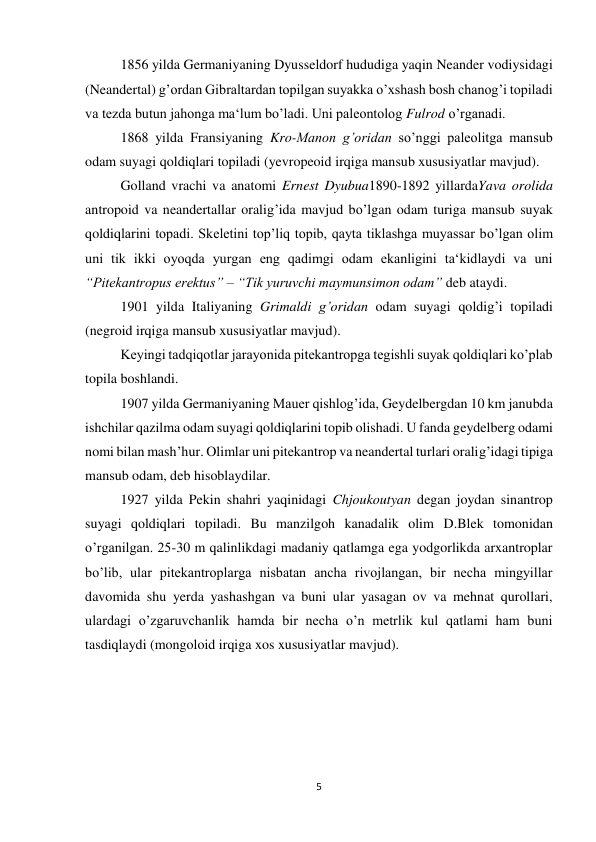 5 
 
1856 yilda Germaniyaning Dyusseldorf hududiga yaqin Neander vodiysidagi 
(Neandertal) g’ordan Gibraltardan topilgan suyakka o’xshash bosh chanog’i topiladi 
va tezda butun jahonga ma‘lum bo’ladi. Uni paleontolog Fulrod o’rganadi. 
1868 yilda Fransiyaning Kro-Manon g’oridan so’nggi paleolitga mansub 
odam suyagi qoldiqlari topiladi (yevropeoid irqiga mansub xususiyatlar mavjud). 
Golland vrachi va anatomi Ernest Dyubua1890-1892 yillardaYava orolida 
antropoid va neandertallar oralig’ida mavjud bo’lgan odam turiga mansub suyak 
qoldiqlarini topadi. Skeletini top’liq topib, qayta tiklashga muyassar bo’lgan olim 
uni tik ikki oyoqda yurgan eng qadimgi odam ekanligini ta‘kidlaydi va uni 
“Pitekantropus erektus” – “Tik yuruvchi maymunsimon odam” deb ataydi.  
1901 yilda Italiyaning Grimaldi g’oridan odam suyagi qoldig’i topiladi 
(negroid irqiga mansub xususiyatlar mavjud). 
Keyingi tadqiqotlar jarayonida pitekantropga tegishli suyak qoldiqlari ko’plab 
topila boshlandi.  
1907 yilda Germaniyaning Mauer qishlog’ida, Geydelbergdan 10 km janubda 
ishchilar qazilma odam suyagi qoldiqlarini topib olishadi. U fanda geydelberg odami 
nomi bilan mash’hur. Olimlar uni pitekantrop va neandertal turlari oralig’idagi tipiga 
mansub odam, deb hisoblaydilar.  
1927 yilda Pekin shahri yaqinidagi Chjoukoutyan degan joydan sinantrop 
suyagi qoldiqlari topiladi. Bu manzilgoh kanadalik olim D.Blek tomonidan 
o’rganilgan. 25-30 m qalinlikdagi madaniy qatlamga ega yodgorlikda arxantroplar 
bo’lib, ular pitekantroplarga nisbatan ancha rivojlangan, bir necha mingyillar 
davomida shu yerda yashashgan va buni ular yasagan ov va mehnat qurollari, 
ulardagi o’zgaruvchanlik hamda bir necha o’n metrlik kul qatlami ham buni 
tasdiqlaydi (mongoloid irqiga xos xususiyatlar mavjud). 
