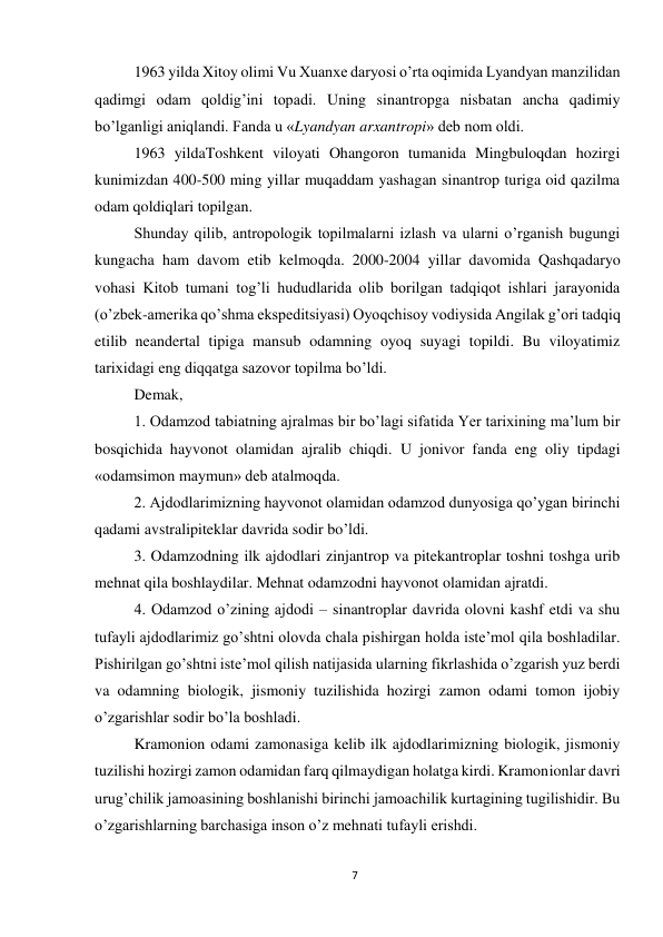 7 
 
1963 yilda Xitoy olimi Vu Xuanxe daryosi o’rta oqimida Lyandyan manzilidan 
qadimgi odam qoldig’ini topadi. Uning sinantropga nisbatan ancha qadimiy 
bo’lganligi aniqlandi. Fanda u «Lyandyan arxantropi» deb nom oldi. 
1963 yildaToshkent viloyati Ohangoron tumanida Mingbuloqdan hozirgi 
kunimizdan 400-500 ming yillar muqaddam yashagan sinantrop turiga oid qazilma 
odam qoldiqlari topilgan. 
Shunday qilib, antropologik topilmalarni izlash va ularni o’rganish bugungi 
kungacha ham davom etib kelmoqda. 2000-2004 yillar davomida Qashqadaryo 
vohasi Kitob tumani tog’li hududlarida olib borilgan tadqiqot ishlari jarayonida 
(o’zbek-amerika qo’shma ekspeditsiyasi) Oyoqchisoy vodiysida Angilak g’ori tadqiq 
etilib neandertal tipiga mansub odamning oyoq suyagi topildi. Bu viloyatimiz 
tarixidagi eng diqqatga sazovor topilma bo’ldi.  
Demak, 
1. Odamzod tabiatning ajralmas bir bo’lagi sifatida Yer tarixining ma’lum bir 
bosqichida hayvonot olamidan ajralib chiqdi. U jonivor fanda eng oliy tipdagi 
«odamsimon maymun» deb atalmoqda. 
2. Ajdodlarimizning hayvonot olamidan odamzod dunyosiga qo’ygan birinchi 
qadami avstralipiteklar davrida sodir bo’ldi. 
3. Odamzodning ilk ajdodlari zinjantrop va pitekantroplar toshni toshga urib 
mehnat qila boshlaydilar. Mehnat odamzodni hayvonot olamidan ajratdi.  
4. Odamzod o’zining ajdodi – sinantroplar davrida olovni kashf etdi va shu 
tufayli ajdodlarimiz go’shtni olovda chala pishirgan holda iste’mol qila boshladilar. 
Pishirilgan go’shtni iste’mol qilish natijasida ularning fikrlashida o’zgarish yuz berdi 
va odamning biologik, jismoniy tuzilishida hozirgi zamon odami tomon ijobiy 
o’zgarishlar sodir bo’la boshladi. 
Kramonion odami zamonasiga kelib ilk ajdodlarimizning biologik, jismoniy 
tuzilishi hozirgi zamon odamidan farq qilmaydigan holatga kirdi. Kramonionlar davri 
urug’chilik jamoasining boshlanishi birinchi jamoachilik kurtagining tugilishidir. Bu 
o’zgarishlarning barchasiga inson o’z mehnati tufayli erishdi. 
