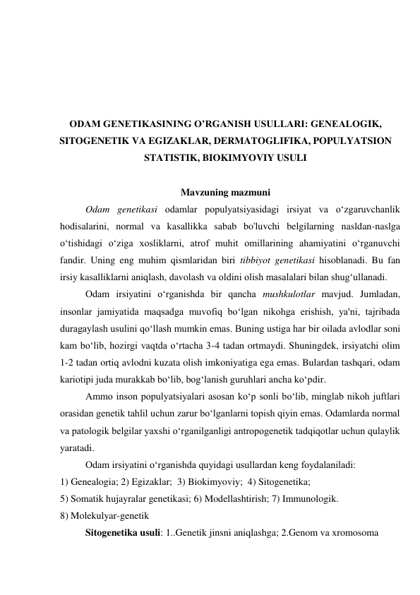  
 
 
 
ODAM GENETIKASINING OʼRGANISH USULLARI: GENEALOGIK, 
SITOGENETIK VA EGIZAKLAR, DERMATOGLIFIKA, POPULYATSION 
STATISTIK, BIOKIMYOVIY USULI  
 
Mavzuning mazmuni 
Odam genetikasi odamlar populyatsiyasidagi irsiyat va o‘zgaruvchanlik 
hodisalarini, normal va kasallikka sabab bo'luvchi belgilarning nasldan-naslga 
o‘tishidagi o‘ziga xosliklarni, atrof muhit omillarining ahamiyatini o‘rganuvchi 
fandir. Uning eng muhim qismlaridan biri tibbiyot genetikasi hisoblanadi. Bu fan 
irsiy kasalliklarni aniqlash, davolash va oldini olish masalalari bilan shug‘ullanadi. 
Odam irsiyatini o‘rganishda bir qancha mushkulotlar mavjud. Jumladan, 
insonlar jamiyatida maqsadga muvofiq bo‘lgan nikohga erishish, ya'ni, tajribada 
duragaylash usulini qo‘llash mumkin emas. Buning ustiga har bir oilada avlodlar soni 
kam bo‘lib, hozirgi vaqtda o‘rtacha 3-4 tadan ortmaydi. Shuningdek, irsiyatchi olim 
1-2 tadan ortiq avlodni kuzata olish imkoniyatiga ega emas. Bulardan tashqari, odam 
kariotipi juda murakkab bo‘lib, bog‘lanish guruhlari ancha ko‘pdir. 
Ammo inson populyatsiyalari asosan ko‘p sonli bo‘lib, minglab nikoh juftlari 
orasidan genetik tahlil uchun zarur bo‘lganlarni topish qiyin emas. Odamlarda normal 
va patologik belgilar yaxshi o‘rganilganligi antropogenetik tadqiqotlar uchun qulaylik 
yaratadi. 
Odam irsiyatini o‘rganishda quyidagi usullardan keng foydalaniladi: 
1) Genealogia; 2) Egizaklar;  3) Biokimyoviy;  4) Sitogenetika; 
5) Somatik hujayralar genetikasi; 6) Modellashtirish; 7) Immunologik. 
8) Molekulyar-genetik 
Sitogenetika usuli: 1..Genetik jinsni aniqlashga; 2.Genom va xromosoma 
