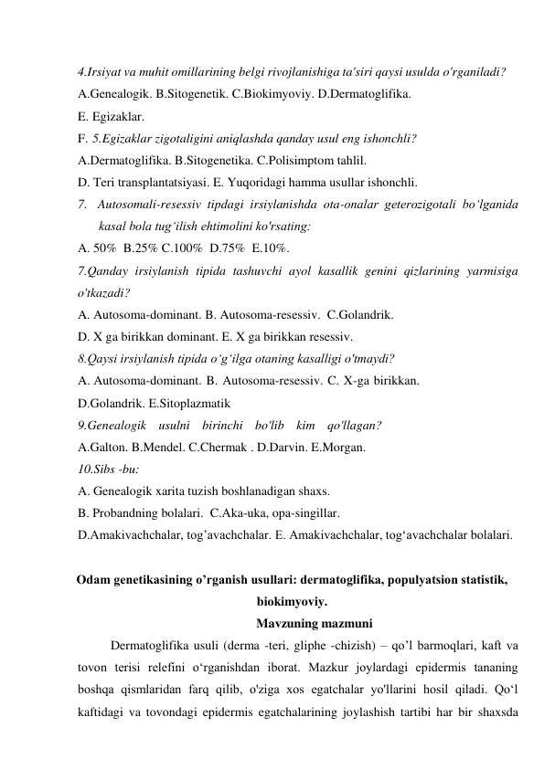 4.Irsiyat va muhit omillarining belgi rivojlanishiga ta'siri qaysi usulda o'rganiladi? 
A.Genealogik. B.Sitogenetik. C.Biokimyoviy. D.Dermatoglifika. 
E. Egizaklar. 
F. 5.Egizaklar zigotaligini aniqlashda qanday usul eng ishonchli? 
A.Dermatoglifika. B.Sitogenetika. C.Polisimptom tahlil. 
D. Teri transplantatsiyasi. E. Yuqoridagi hamma usullar ishonchli. 
7. Autosomali-resessiv tipdagi irsiylanishda ota-onalar geterozigotali bo‘lganida 
kasal bola tug‘ilish ehtimolini ko'rsating: 
A. 50%  B.25% C.100%  D.75%  E.10%. 
7.Qanday irsiylanish tipida tashuvchi ayol kasallik genini qizlarining yarmisiga 
o'tkazadi? 
A. Autosoma-dominant. B. Autosoma-resessiv.  C.Golandrik. 
D. X ga birikkan dominant. E. X ga birikkan resessiv. 
8.Qaysi irsiylanish tipida o‘g‘ilga otaning kasalligi o'tmaydi? 
A. Autosoma-dominant. B. Autosoma-resessiv. C. X-ga birikkan. 
D.Golandrik. E.Sitoplazmatik 
9.Genealogik usulni birinchi bo'lib kim qo'llagan? 
A.Galton. B.Mendel. C.Chermak . D.Darvin. E.Morgan. 
10.Sibs -bu: 
A. Genealogik xarita tuzish boshlanadigan shaxs. 
B. Probandning bolalari.  C.Aka-uka, opa-singillar. 
D.Amakivachchalar, tog’avachchalar. E. Amakivachchalar, tog‘avachchalar bolalari. 
 
Odam genetikasining oʼrganish usullari: dermatoglifika, populyatsion statistik, 
biokimyoviy. 
Mavzuning mazmuni 
Dermatoglifika usuli (derma -teri, gliphe -chizish) – qo’l barmoqlari, kaft va 
tovon terisi relefini o‘rganishdan iborat. Mazkur joylardagi epidermis tananing 
boshqa qismlaridan farq qilib, o'ziga xos egatchalar yo'llarini hosil qiladi. Qo‘l 
kaftidagi va tovondagi epidermis egatchalarining joylashish tartibi har bir shaxsda 
