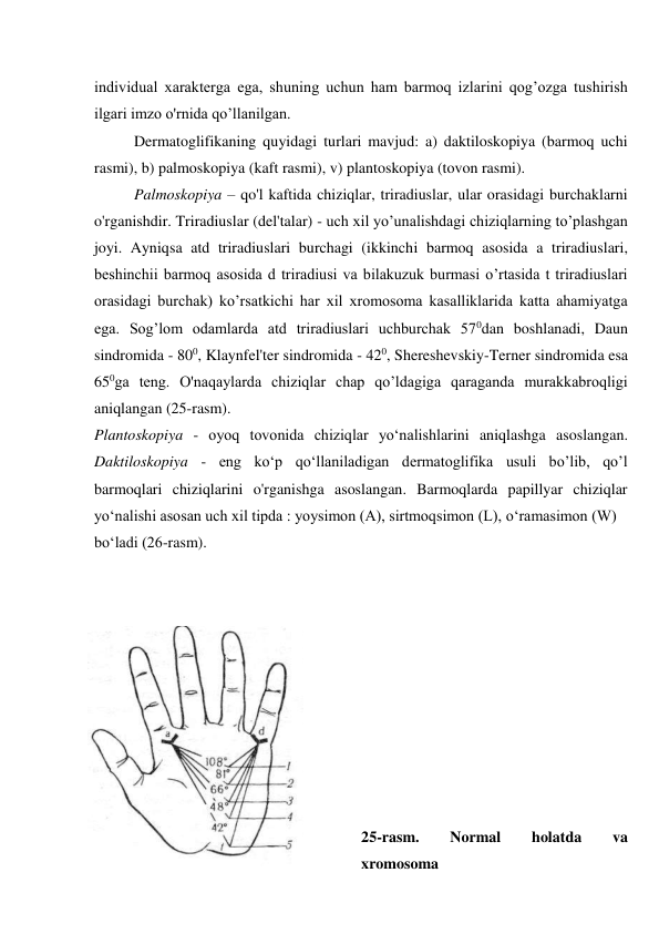 individual xarakterga ega, shuning uchun ham barmoq izlarini qog’ozga tushirish 
ilgari imzo o'rnida qo’llanilgan. 
Dermatoglifikaning quyidagi turlari mavjud: a) daktiloskopiya (barmoq uchi 
rasmi), b) palmoskopiya (kaft rasmi), v) plantoskopiya (tovon rasmi). 
Palmoskopiya – qo'l kaftida chiziqlar, triradiuslar, ular orasidagi burchaklarni 
o'rganishdir. Triradiuslar (del'talar) - uch xil yo’unalishdagi chiziqlarning to’plashgan 
joyi. Ayniqsa atd triradiuslari burchagi (ikkinchi barmoq asosida a triradiuslari, 
beshinchii barmoq asosida d triradiusi va bilakuzuk burmasi o’rtasida t triradiuslari 
orasidagi burchak) ko’rsatkichi har xil xromosoma kasalliklarida katta ahamiyatga 
ega. Sog’lom odamlarda atd triradiuslari uchburchak 570dan boshlanadi, Daun 
sindromida - 800, Klaynfel'ter sindromida - 420, Shereshevskiy-Terner sindromida esa 
650ga teng. O'naqaylarda chiziqlar chap qo’ldagiga qaraganda murakkabroqligi 
aniqlangan (25-rasm). 
Plantoskopiya - oyoq tovonida chiziqlar yo‘nalishlarini aniqlashga asoslangan. 
Daktiloskopiya - eng ko‘p qo‘llaniladigan dermatoglifika usuli bo’lib, qo’l 
barmoqlari  chiziqlarini  o'rganishga  asoslangan.  Barmoqlarda  papillyar  chiziqlar 
yo‘nalishi asosan uch xil tipda : yoysimon (A), sirtmoqsimon (L), o‘ramasimon (W) 
bo‘ladi (26-rasm). 
 
 
 
 
 
 
 
 
 
 
25-rasm. 
Normal 
holatda 
va 
xromosoma 
