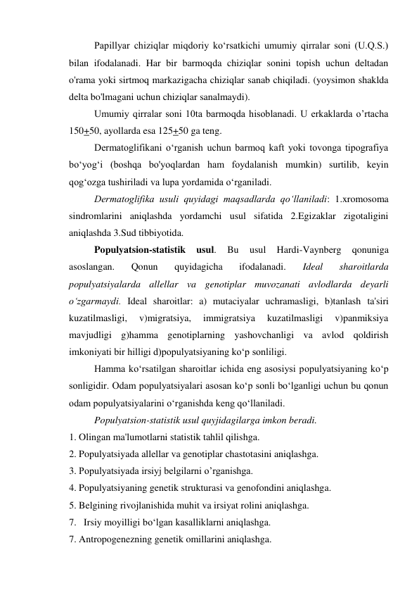 Papillyar chiziqlar miqdoriy ko‘rsatkichi umumiy qirralar soni (U.Q.S.) 
bilan ifodalanadi. Har bir barmoqda chiziqlar sonini topish uchun deltadan 
o'rama yoki sirtmoq markazigacha chiziqlar sanab chiqiladi. (yoysimon shaklda 
delta bo'lmagani uchun chiziqlar sanalmaydi). 
Umumiy qirralar soni 10ta barmoqda hisoblanadi. U erkaklarda o’rtacha 
150+50, ayollarda esa 125+50 ga teng. 
Dermatoglifikani o‘rganish uchun barmoq kaft yoki tovonga tipografiya 
bo‘yog‘i (boshqa bo'yoqlardan ham foydalanish mumkin) surtilib, keyin 
qog‘ozga tushiriladi va lupa yordamida o‘rganiladi. 
Dermatoglifika usuli quyidagi maqsadlarda qo‘llaniladi: 1.xromosoma 
sindromlarini aniqlashda yordamchi usul sifatida 2.Egizaklar zigotaligini 
aniqlashda 3.Sud tibbiyotida. 
Populyatsion-statistik 
usul. 
Bu 
usul 
Hardi-Vaynberg 
qonuniga 
asoslangan. 
Qonun 
quyidagicha 
ifodalanadi. 
Ideal 
sharoitlarda 
populyatsiyalarda allellar va genotiplar muvozanati avlodlarda deyarli 
o‘zgarmaydi. Ideal sharoitlar: a) mutaciyalar uchramasligi, b)tanlash ta'siri 
kuzatilmasligi, 
v)migratsiya, 
immigratsiya 
kuzatilmasligi 
v)panmiksiya 
mavjudligi g)hamma genotiplarning yashovchanligi va avlod qoldirish 
imkoniyati bir hilligi d)populyatsiyaning ko‘p sonliligi. 
Hamma ko‘rsatilgan sharoitlar ichida eng asosiysi populyatsiyaning ko‘p 
sonligidir. Odam populyatsiyalari asosan ko‘p sonli bo‘lganligi uchun bu qonun 
odam populyatsiyalarini o‘rganishda keng qo‘llaniladi. 
Populyatsion-statistik usul quyjidagilarga imkon beradi. 
1. Olingan ma'lumotlarni statistik tahlil qilishga. 
2. Populyatsiyada allellar va genotiplar chastotasini aniqlashga. 
3. Populyatsiyada irsiyj belgilarni o’rganishga. 
4. Populyatsiyaning genetik strukturasi va genofondini aniqlashga. 
5. Belgining rivojlanishida muhit va irsiyat rolini aniqlashga. 
7. Irsiy moyilligi bo‘lgan kasalliklarni aniqlashga. 
7. Antropogenezning genetik omillarini aniqlashga. 
