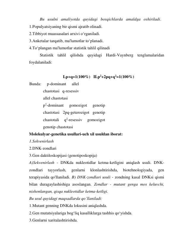 Bu   usulni   amaliyotda   quyidagi   bosqichlarda   amaldga   oshiriladi. 
1. Populyatsiyaning bir qismi ajratib olinadi. 
2. Tibbiyot muassasalari arxivi o‘rganiladi. 
3. Anketalar tarqatib, ma'lumotlar to‘planadi. 
4. To‘plangan ma'lumotlar statistik tahlil qilinadi 
Statistik tahlil qilishda quyidagi Hardi-Vaynberg tenglamalaridan 
foydalaniladi: 
 
I.p+q=1(100%)   II.p2+2pq+q2=1(100%) 
Bunda: 
p-dominant 
allel 
chastotasi q-resessiv 
allel chastotasi 
p2-dominant 
gomozigot 
genotip 
chastotasi 2pq-geterozigot genotip 
chastotali 
q2-resessiv 
gomozigot 
genotip chastotasi 
Molekulyar-genetika usullari-uch xil usuldan iborat: 
1. Sekvenirlash 
2. DNK-zondlari 
3. Gen daktiloskopijasi (genotiposkopija) 
A)Sekvenirlash - DNKda nukleotidlar ketma-ketligini aniqlash usuli. DNK-
zondlari 
tayyorlash, 
genlarni 
klonlashtirishda, 
biotehnologiyada, 
gen 
terapiyasida qo'llaniladi. B) DNK-zondlari usuli - zondning kasal DNKsi qismi 
bilan duragaylashishiga asoslangan. Zondlar - mutant genga mos keluvchi, 
nishonlangan, qisqa nukleotidlar ketma-ketligi. 
Bu usul quyidagi maqsadlarda qo’llaniladi: 
1. Mutant genning DNKda lokusini aniqlashda. 
2. Gen mutatsiyalariga bog‘liq kasalliklarga tashhis qo‘yishda. 
3. Genlarni xaritalashtirishda. 
