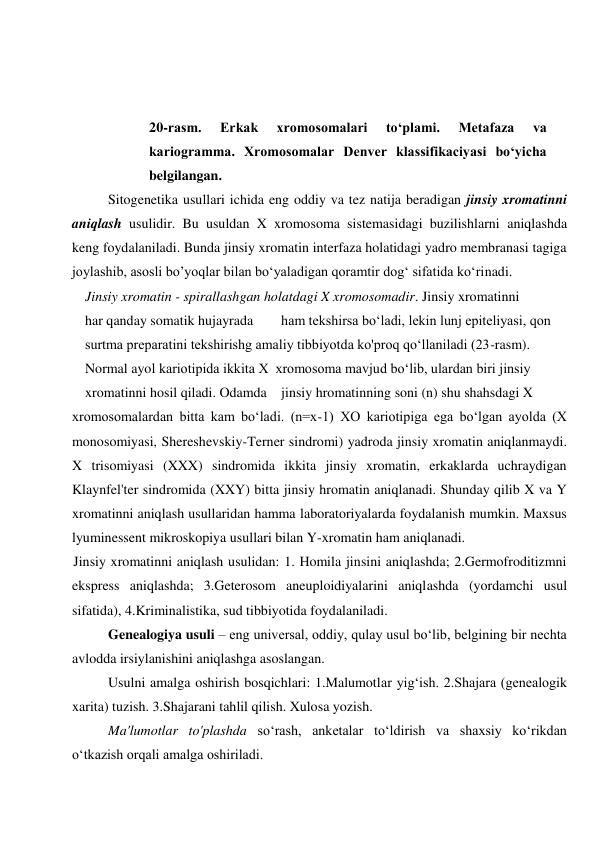  
 
20-rasm. 
Erkak 
xromosomalari 
to‘plami. 
Metafaza 
va 
kariogramma. Xromosomalar Denver klassifikaciyasi bo‘yicha 
belgilangan. 
Sitogenetika usullari ichida eng oddiy va tez natija beradigan jinsiy xromatinni 
aniqlash usulidir. Bu usuldan X xromosoma sistemasidagi buzilishlarni aniqlashda 
keng foydalaniladi. Bunda jinsiy xromatin interfaza holatidagi yadro membranasi tagiga 
joylashib, asosli bo’yoqlar bilan bo‘yaladigan qoramtir dog‘ sifatida ko‘rinadi. 
Jinsiy xromatin - spirallashgan holatdagi X xromosomadir. Jinsiy xromatinni 
har qanday somatik hujayrada 
ham tekshirsa bo‘ladi, lekin lunj epiteliyasi, qon 
surtma preparatini tekshirishg amaliy tibbiyotda ko'proq qo‘llaniladi (23-rasm). 
Normal ayol kariotipida ikkita X  xromosoma mavjud bo‘lib, ulardan biri jinsiy 
xromatinni hosil qiladi. Odamda jinsiy hromatinning soni (n) shu shahsdagi X 
xromosomalardan bitta kam bo‘ladi. (n=x-1) XO kariotipiga ega bo‘lgan ayolda (X 
monosomiyasi, Shereshevskiy-Terner sindromi) yadroda jinsiy xromatin aniqlanmaydi. 
X trisomiyasi (XXX) sindromida ikkita jinsiy xromatin, erkaklarda uchraydigan 
Klaynfel'ter sindromida (XXY) bitta jinsiy hromatin aniqlanadi. Shunday qilib X va Y 
xromatinni aniqlash usullaridan hamma laboratoriyalarda foydalanish mumkin. Maxsus 
lyuminessent mikroskopiya usullari bilan Y-xromatin ham aniqlanadi. 
Jinsiy xromatinni aniqlash usulidan: 1. Homila jinsini aniqlashda; 2.Germofroditizmni 
ekspress aniqlashda; 3.Geterosom aneuploidiyalarini aniqlashda (yordamchi usul 
sifatida), 4.Kriminalistika, sud tibbiyotida foydalaniladi. 
Genealogiya usuli – eng universal, oddiy, qulay usul bo‘lib, belgining bir nechta 
avlodda irsiylanishini aniqlashga asoslangan. 
Usulni amalga oshirish bosqichlari: 1.Malumotlar yig‘ish. 2.Shajara (genealogik 
xarita) tuzish. 3.Shajarani tahlil qilish. Xulosa yozish. 
Ma'lumotlar to'plashda so‘rash, anketalar to‘ldirish va shaxsiy ko‘rikdan 
o‘tkazish orqali amalga oshiriladi. 
