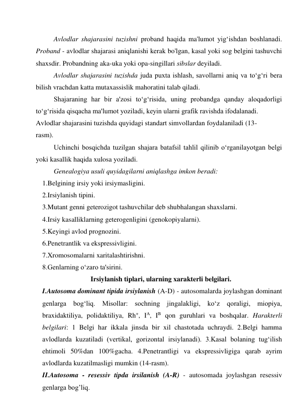 Avlodlar shajarasini tuzishni proband haqida ma'lumot yig‘ishdan boshlanadi. 
Proband - avlodlar shajarasi aniqlanishi kerak bo'lgan, kasal yoki sog belgini tashuvchi 
shaxsdir. Probandning aka-uka yoki opa-singillari sibslar deyiladi. 
Avlodlar shajarasini tuzishda juda puxta ishlash, savollarni aniq va to‘g‘ri bera 
bilish vrachdan katta mutaxassislik mahoratini talab qiladi. 
Shajaraning har bir a'zosi to‘g‘risida, uning probandga qanday aloqadorligi 
to‘g‘risida qisqacha ma'lumot yoziladi, keyin ularni grafik ravishda ifodalanadi. 
Avlodlar shajarasini tuzishda quyidagi standart simvollardan foydalaniladi (13- 
rasm). 
Uchinchi bosqichda tuzilgan shajara batafsil tahlil qilinib o‘rganilayotgan belgi 
yoki kasallik haqida xulosa yoziladi. 
Genealogiya usuli quyidagilarni aniqlashga imkon beradi: 
1.Belgining irsiy yoki irsiymasligini. 
2.Irsiylanish tipini. 
3.Mutant genni geterozigot tashuvchilar deb shubhalangan shaxslarni. 
4.Irsiy kasalliklarning geterogenligini (genokopiyalarni). 
5.Keyingi avlod prognozini. 
6.Penetrantlik va ekspressivligini. 
7.Xromosomalarni xaritalashtirishni. 
8.Genlarning o‘zaro ta'sirini. 
Irsiylanish tiplari, ularning xarakterli belgilari. 
I.Autosoma dominant tipida irsiylanish (A-D) - autosomalarda joylashgan dominant 
genlarga bog‘liq. Misollar: sochning jingalakligi, ko‘z qoraligi, miopiya, 
braxidaktiliya, polidaktiliya, Rh+, IA, IB qon guruhlari va boshqalar. Harakterli 
belgilari: 1 Belgi har ikkala jinsda bir xil chastotada uchraydi. 2.Belgi hamma 
avlodlarda kuzatiladi (vertikal, gorizontal irsiylanadi). 3.Kasal bolaning tug‘ilish 
ehtimoli 50%dan 100%gacha. 4.Penetrantligi va ekspressivligiga qarab ayrim 
avlodlarda kuzatilmasligi mumkin (14-rasm). 
II.Autosoma - resessiv tipda irsilanish (A-R) - autosomada joylashgan resessiv 
genlarga bog’liq. 
