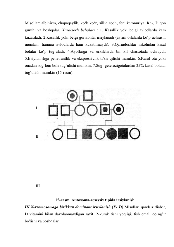 Misollar: albinizm, chapaqaylik, ko‘k ko‘z, silliq soch, fenilketonuriya, Rh-, I0 qon 
guruhi va boshqalar. Xarakterli belgilari : 1. Kasallik yoki belgi avlodlarda kam 
kuzatiladi. 2.Kasallik yoki belgi gorizontal irsiylanadi (ayrim oilalarda ko‘p uchrashi 
mumkin, hamma avlodlarda ham kuzatilmaydi). 3.Qarindoshlar nikohidan kasal 
bolalar ko‘p tug‘uladi. 4.Ayollarga va erkaklarda bir xil chastotada uchraydi. 
5.Irsiylanishga penetrantlik va ekspressivlik ta'sir qilishi mumkin. 6.Kasal ota yoki 
onadan sog‘lom bola tug‘ulishi mumkin. 7.Sog‘ geterozigotalardan 25% kasal bolalar 
tug‘ulishi mumkin (15-rasm). 
 
 
 
 
I 
 
 
 
II 
 
 
 
 
 
 
III 
 
15-rasm. Autosoma-resessiv tipida irsiylanish. 
III.X-xromosomaga birikkan dominant irsiylanish (X- D) Misollar: qandsiz diabet, 
D vitamini bilan davolanmaydigan raxit, 2-kurak tishi yoqligi, tish emali qo’ng’ir 
bo'lishi va boshqalar. 
