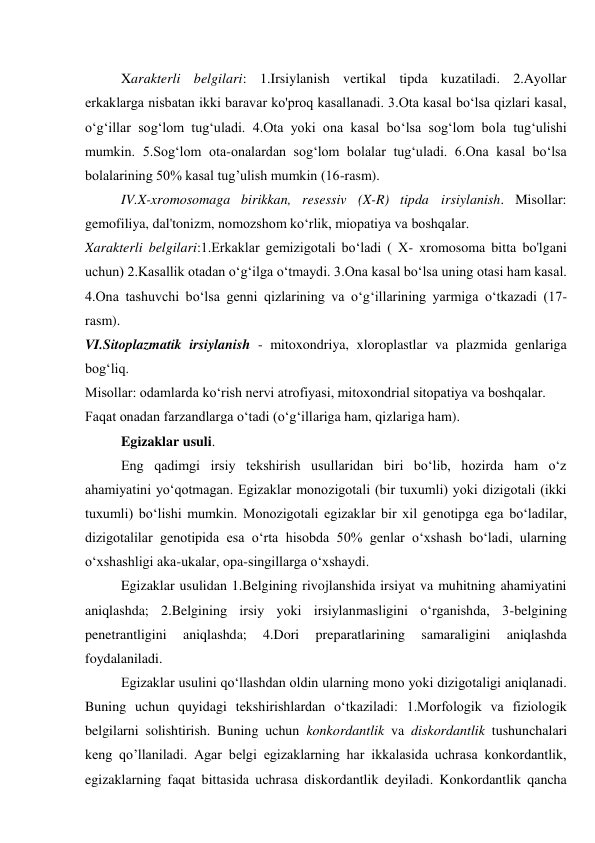 Xarakterli belgilari: 1.Irsiylanish vertikal tipda kuzatiladi. 2.Ayollar 
erkaklarga nisbatan ikki baravar ko'proq kasallanadi. 3.Ota kasal bo‘lsa qizlari kasal, 
o‘g‘illar sog‘lom tug‘uladi. 4.Ota yoki ona kasal bo‘lsa sog‘lom bola tug‘ulishi 
mumkin. 5.Sog‘lom ota-onalardan sog‘lom bolalar tug‘uladi. 6.Ona kasal bo‘lsa 
bolalarining 50% kasal tug’ulish mumkin (16-rasm). 
IV.X-xromosomaga birikkan, resessiv (X-R) tipda irsiylanish. Misollar: 
gemofiliya, dal'tonizm, nomozshom ko‘rlik, miopatiya va boshqalar. 
Xarakterli belgilari:1.Erkaklar gemizigotali bo‘ladi ( X- xromosoma bitta bo'lgani 
uchun) 2.Kasallik otadan o‘g‘ilga o‘tmaydi. 3.Ona kasal bo‘lsa uning otasi ham kasal. 
4.Ona tashuvchi bo‘lsa genni qizlarining va o‘g‘illarining yarmiga o‘tkazadi (17-
rasm). 
VI.Sitoplazmatik irsiylanish - mitoxondriya, xloroplastlar va plazmida genlariga 
bog‘liq. 
Misollar: odamlarda ko‘rish nervi atrofiyasi, mitoxondrial sitopatiya va boshqalar. 
Faqat onadan farzandlarga o‘tadi (o‘g‘illariga ham, qizlariga ham). 
Egizaklar usuli. 
Eng qadimgi irsiy tekshirish usullaridan biri bo‘lib, hozirda ham o‘z 
ahamiyatini yo‘qotmagan. Egizaklar monozigotali (bir tuxumli) yoki dizigotali (ikki 
tuxumli) bo‘lishi mumkin. Monozigotali egizaklar bir xil genotipga ega bo‘ladilar, 
dizigotalilar genotipida esa o‘rta hisobda 50% genlar o‘xshash bo‘ladi, ularning 
o‘xshashligi aka-ukalar, opa-singillarga o‘xshaydi. 
Egizaklar usulidan 1.Belgining rivojlanshida irsiyat va muhitning ahamiyatini 
aniqlashda; 2.Belgining irsiy yoki irsiylanmasligini o‘rganishda, 3-belgining 
penetrantligini 
aniqlashda; 
4.Dori 
preparatlarining 
samaraligini 
aniqlashda 
foydalaniladi. 
Egizaklar usulini qo‘llashdan oldin ularning mono yoki dizigotaligi aniqlanadi. 
Buning uchun quyidagi tekshirishlardan o‘tkaziladi: 1.Morfologik va fiziologik 
belgilarni solishtirish. Buning uchun konkordantlik va diskordantlik tushunchalari 
keng qo’llaniladi. Agar belgi egizaklarning har ikkalasida uchrasa konkordantlik, 
egizaklarning faqat bittasida uchrasa diskordantlik deyiladi. Konkordantlik qancha 
