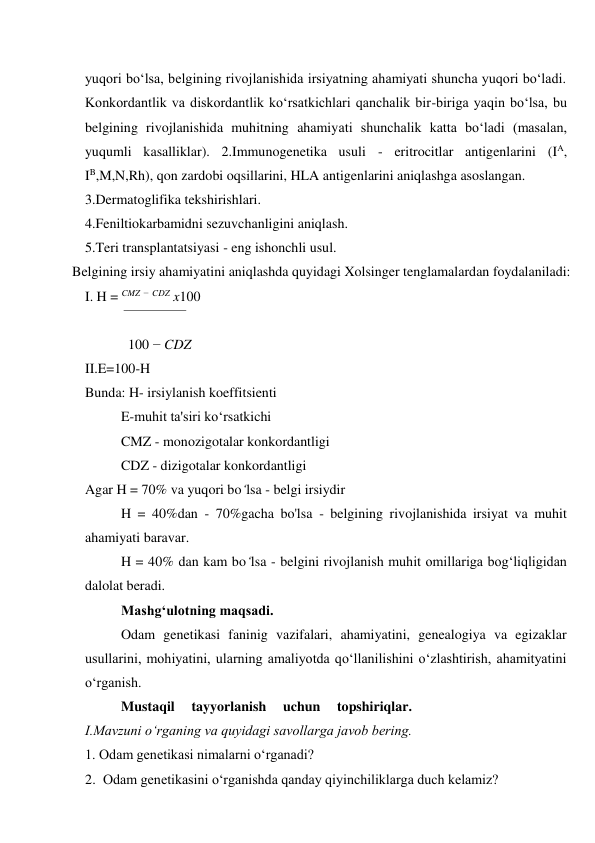 yuqori bo‘lsa, belgining rivojlanishida irsiyatning ahamiyati shuncha yuqori bo‘ladi. 
Konkordantlik va diskordantlik ko‘rsatkichlari qanchalik bir-biriga yaqin bo‘lsa, bu 
belgining rivojlanishida muhitning ahamiyati shunchalik katta bo‘ladi (masalan, 
yuqumli kasalliklar). 2.Immunogenetika usuli - eritrocitlar antigenlarini (IA, 
IB,M,N,Rh), qon zardobi oqsillarini, HLA antigenlarini aniqlashga asoslangan. 
3.Dermatoglifika tekshirishlari. 
4.Feniltiokarbamidni sezuvchanligini aniqlash. 
5.Teri transplantatsiyasi - eng ishonchli usul. 
Belgining irsiy ahamiyatini aniqlashda quyidagi Xolsinger tenglamalardan foydalaniladi: 
I. H = CMZ − CDZ x100 
 
100 − CDZ 
II.E=100-H 
Bunda: H- irsiylanish koeffitsienti 
E-muhit ta'siri ko‘rsatkichi 
CMZ - monozigotalar konkordantligi 
CDZ - dizigotalar konkordantligi 
Agar H = 70% va yuqori bo‘lsa - belgi irsiydir 
H = 40%dan - 70%gacha bo'lsa - belgining rivojlanishida irsiyat va muhit 
ahamiyati baravar. 
H = 40% dan kam bo‘lsa - belgini rivojlanish muhit omillariga bog‘liqligidan 
dalolat beradi. 
Mashg‘ulotning maqsadi. 
Odam genetikasi faninig vazifalari, ahamiyatini, genealogiya va egizaklar 
usullarini, mohiyatini, ularning amaliyotda qo‘llanilishini o‘zlashtirish, ahamityatini 
o‘rganish. 
Mustaqil 
tayyorlanish 
uchun 
topshiriqlar. 
I.Mavzuni o‘rganing va quyidagi savollarga javob bering. 
1. Odam genetikasi nimalarni o‘rganadi? 
2. Odam genetikasini o‘rganishda qanday qiyinchiliklarga duch kelamiz? 
