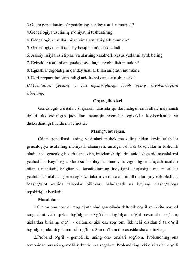 3. Odam genetikasini o‘rganishning qanday usullari mavjud? 
4. Genealogiya usulining mohiyatini tushuntiring. 
4. Genealogiya usullari bilan nimalarni aniqlash mumkin? 
5. Genealogiya usuli qanday bosqichlarda o‘tkaziladi. 
6. Asosiy irsiylanish tiplari va ularning xarakterli xususiyatlarini aytib bering. 
7. Egizaklar usuli bilan qanday savollarga javob olish mumkin? 
8. Egizaklar zigotaligini qanday usullar bilan aniqlash mumkin? 
9. Dori preparatlari samaraligi aniqlashni qanday tushunasiz? 
II.Masalalarni yeching va test topshiriqlariga javob toping. Javoblaringizni 
isbotlang. 
O‘quv jihozlari. 
Genealogik xaritalar, shajarani tuzishda qo‘llaniladigan simvollar, irsiylanish 
tiplari aks etdirilgan jadvallar, mantiqiy sxemalar, egizaklar konkordantlik va 
diskordantligi haqida ma'lumotlar. 
Mashg‘ulot rejasi. 
Odam genetikasi, uning vazifalari muhokama qilinganidan keyin talabalar 
genealogiya usulininig mohiyati, ahamiyati, amalga oshirish bosqichlarini tushunib 
oladilar va genealogik xaritalar tuzish, irsiylanish tiplarini aniqlashga oid masalalarni 
yechadilar. Keyin egizaklar usuli mohiyati, ahamiyati, zigotaligini aniqlash usullari 
bilan tanishiladi, belgilar va kasalliklarning irsiyligini aniqlashga oid masalalar 
yechiladi. Talabalar genealogik kartalarni va masalalarni albomlariga yozib oladilar. 
Mashg‘ulot oxirida talabalar bilimlari baholanadi va keyingi mashg‘ulotga 
topshiriqlar beriladi. 
Masalalar: 
1.Ota va ona normal rang ajrata oladigan oilada daltonik o‘g‘il va ikkita normal 
rang ajratuvchi qizlar tug’ulgan. O‘g‘ildan tug‘ulgan o‘g‘il nevarada sog‘lom, 
qizlardan birining o‘g‘il - daltonik, qizi esa sog‘lom. Ikkinchi qizidan 5 ta o‘g‘il 
tug‘ulgan, ularning hammasi sog’lom. Shu ma'lumotlar asosida shajara tuzing. 
2.Proband o‘g‘il - gemofilik, uning ota- onalari sog‘lom. Probandning ona 
tomonidan buvasi - gemofilik, buvisi esa sogэlom. Probandning ikki qizi va bir o‘g‘ili 
