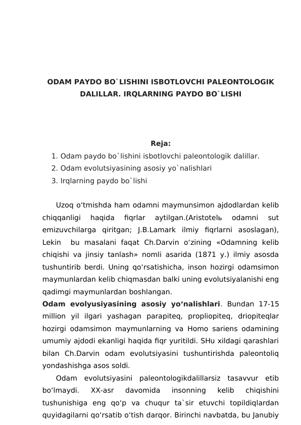 ODAM PAYDO BO`LISHINI ISBOTLOVCHI PALEONTOLOGIK
DALILLAR. IRQLARNING PAYDO BO`LISHI 
Reja:
1. Odam paydo bo`lishini isbotlovchi paleontologik dalillar.
2. Odam evolutsiyasining asosiy yo`nalishlari
3. Irqlarning paydo bo`lishi 
Uzoq o‘tmishda ham odamni maymunsimon ajdodlardan kelib
chiqqanligi  haqida  fiqrlar  aytilgan.(Aristotelь  odamni  sut
emizuvchilarga  qiritgan;  J.B.Lamark  ilmiy  fiqrlarni  asoslagan),
Lekin   bu  masalani  faqat  Ch.Darvin  o‘zining  «Odamning  kelib
chiqishi va jinsiy tanlash» nomli asarida (1871 y.) ilmiy asosda
tushuntirib berdi. Uning qo‘rsatishicha, inson hozirgi odamsimon
maymunlardan kelib chiqmasdan balki uning evolutsiyalanishi eng
qadimgi maymunlardan boshlangan.
Odam  evolyusiyasining  asosiy  yoʻnalishlari. Bundan  17-15
million  yil  ilgari  yashagan  parapiteq,  propliopiteq,  driopiteqlar
hozirgi odamsimon maymunlarning va Homo sariens odamining
umumiy ajdodi ekanligi haqida fiqr yuritildi. SHu xildagi qarashlari
bilan  Ch.Darvin  odam  evolutsiyasini  tushuntirishda  paleontoliq
yondashishga asos soldi.
Odam  evolutsiyasini  paleontologikdalillarsiz  tasavvur  etib
bo‘lmaydi.  XX-asr  davomida  insonning  kelib  chiqishini
tushunishiga  eng  qo‘p  va  chuqur  ta`sir  etuvchi  topildiqlardan
quyidagilarni qo‘rsatib o‘tish darqor. Birinchi navbatda, bu Janubiy
