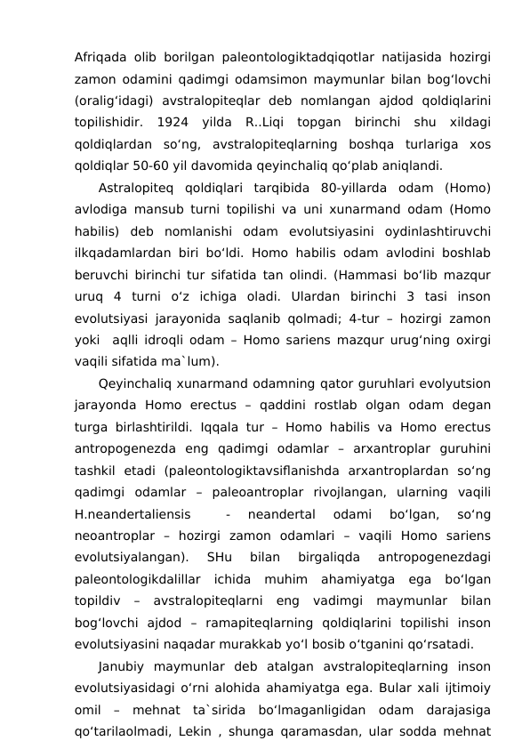 Afriqada olib borilgan paleontologiktadqiqotlar natijasida hozirgi
zamon odamini qadimgi odamsimon maymunlar bilan bog‘lovchi
(oralig‘idagi)  avstralopiteqlar  deb  nomlangan  ajdod  qoldiqlarini
topilishidir.  1924  yilda  R..Liqi  topgan  birinchi  shu  xildagi
qoldiqlardan  so‘ng,  avstralopiteqlarning  boshqa  turlariga  xos
qoldiqlar 50-60 yil davomida qeyinchaliq qo‘plab aniqlandi.
Astralopiteq  qoldiqlari  tarqibida  80-yillarda  odam  (Homo)
avlodiga mansub turni topilishi va uni xunarmand odam (Homo
habilis)  deb  nomlanishi  odam  evolutsiyasini  oydinlashtiruvchi
ilkqadamlardan biri bo‘ldi. Homo habilis odam avlodini boshlab
beruvchi birinchi tur sifatida tan olindi. (Hammasi bo‘lib mazqur
uruq  4  turni  o‘z  ichiga  oladi.  Ulardan  birinchi  3  tasi  inson
evolutsiyasi jarayonida saqlanib qolmadi; 4-tur – hozirgi zamon
yoki  aqlli idroqli odam – Homo sariens mazqur urug‘ning oxirgi
vaqili sifatida ma`lum).
Qeyinchaliq xunarmand odamning qator guruhlari evolyutsion
jarayonda  Homo  erectus  –  qaddini  rostlab  olgan  odam  degan
turga birlashtirildi.  Iqqala  tur – Homo habilis va  Homo erectus
antropogenezda  eng  qadimgi  odamlar  –  arxantroplar  guruhini
tashkil  etadi  (paleontologiktavsiflanishda  arxantroplardan  so‘ng
qadimgi  odamlar  –  paleoantroplar  rivojlangan,  ularning  vaqili
H.neandertaliensis  
 -  neandertal  odami  bo‘lgan,  so‘ng
neoantroplar  –  hozirgi  zamon  odamlari  –  vaqili  Homo  sariens
evolutsiyalangan).  SHu  bilan  birgaliqda  antropogenezdagi
paleontologikdalillar  ichida  muhim  ahamiyatga  ega  bo‘lgan
topildiv  –  avstralopiteqlarni  eng  vadimgi  maymunlar  bilan
bog‘lovchi  ajdod  –  ramapiteqlarning  qoldiqlarini  topilishi  inson
evolutsiyasini naqadar murakkab yo‘l bosib o‘tganini qo‘rsatadi.
Janubiy  maymunlar  deb  atalgan  avstralopiteqlarning  inson
evolutsiyasidagi o‘rni alohida ahamiyatga ega. Bular xali ijtimoiy
omil  –  mehnat  ta`sirida  bo‘lmaganligidan  odam  darajasiga
qo‘tarilaolmadi, Lekin , shunga qaramasdan, ular sodda mehnat
