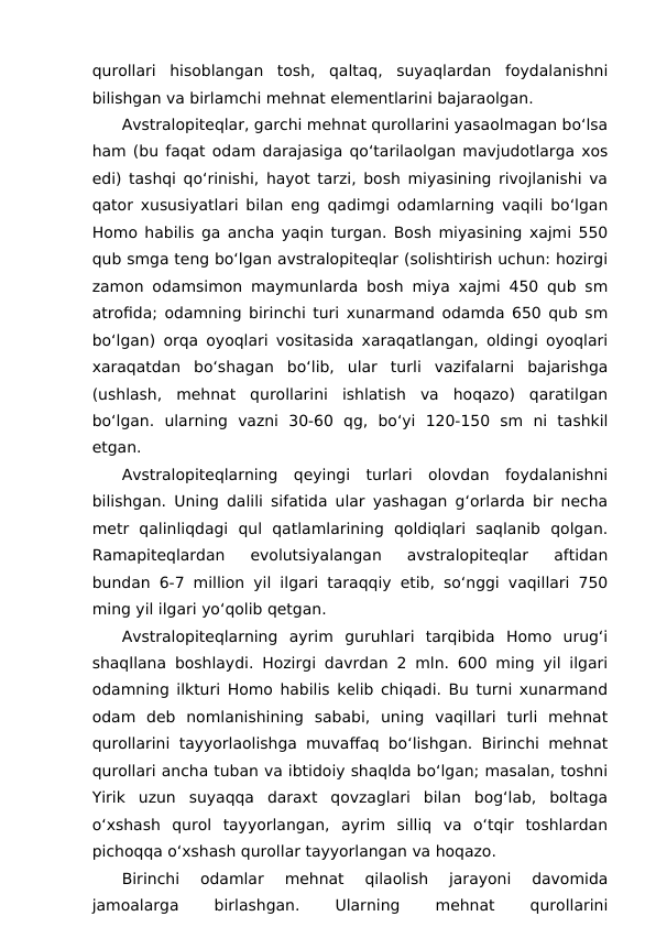 qurollari  hisoblangan  tosh,  qaltaq,  suyaqlardan  foydalanishni
bilishgan va birlamchi mehnat elementlarini bajaraolgan.
Avstralopiteqlar, garchi mehnat qurollarini yasaolmagan bo‘lsa
ham (bu faqat odam darajasiga qo‘tarilaolgan mavjudotlarga xos
edi) tashqi qo‘rinishi, hayot tarzi, bosh miyasining rivojlanishi va
qator xususiyatlari bilan eng qadimgi odamlarning vaqili bo‘lgan
Homo habilis ga ancha yaqin turgan. Bosh miyasining xajmi 550
qub smga teng bo‘lgan avstralopiteqlar (solishtirish uchun: hozirgi
zamon odamsimon maymunlarda bosh miya xajmi 450 qub sm
atrofida; odamning birinchi turi xunarmand odamda 650 qub sm
bo‘lgan) orqa oyoqlari vositasida xaraqatlangan, oldingi oyoqlari
xaraqatdan  bo‘shagan  bo‘lib,  ular  turli  vazifalarni  bajarishga
(ushlash,  mehnat  qurollarini  ishlatish  va  hoqazo)  qaratilgan
bo‘lgan.  ularning  vazni  30-60  qg,  bo‘yi  120-150  sm  ni  tashkil
etgan.
Avstralopiteqlarning  qeyingi  turlari  olovdan  foydalanishni
bilishgan. Uning dalili sifatida ular yashagan g‘orlarda bir necha
metr  qalinliqdagi  qul  qatlamlarining  qoldiqlari  saqlanib  qolgan.
Ramapiteqlardan  evolutsiyalangan  avstralopiteqlar  aftidan
bundan 6-7 million yil ilgari taraqqiy etib, so‘nggi vaqillari 750
ming yil ilgari yo‘qolib qetgan.
Avstralopiteqlarning  ayrim  guruhlari  tarqibida  Homo  urug‘i
shaqllana boshlaydi. Hozirgi davrdan 2 mln. 600 ming yil ilgari
odamning ilkturi Homo habilis kelib chiqadi. Bu turni xunarmand
odam  deb  nomlanishining  sababi,  uning  vaqillari  turli  mehnat
qurollarini tayyorlaolishga muvaffaq bo‘lishgan. Birinchi mehnat
qurollari ancha tuban va ibtidoiy shaqlda bo‘lgan; masalan, toshni
Yirik  uzun  suyaqqa  daraxt  qovzaglari  bilan  bog‘lab,  boltaga
o‘xshash  qurol  tayyorlangan,  ayrim  silliq  va  o‘tqir  toshlardan
pichoqqa o‘xshash qurollar tayyorlangan va hoqazo.
Birinchi  odamlar  mehnat  qilaolish  jarayoni  davomida
jamoalarga
 
birlashgan.
 
Ularning
 
mehnat
 
qurollarini

