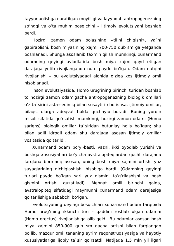 tayyorlaolishga qaratilgan moyilligi va layyoqati antropogenezning
so‘nggi va o‘ta muhim bosqichini – ijtimoiy evolutsiyani boshlab
berdi.
Hozirgi  zamon  odam  bolasining  «tilini  chiqishi»,  ya`ni
gapiraolishi, bosh miyasining xajmi 700-750 qub sm ga yetganda
boshlanadi. Shunga asoslanib taxmin qilish mumkinqi, xunarmand
odamning  qeyingi  avlodlarida  bosh  miya  xajmi  qayd  etilgan
darajaga yetib rivojlanganda nutq paydo bo‘lgan. Odam nutqini
rivojlanishi – bu evolutsiyadagi alohida o‘ziga xos ijtimoiy omil
hisoblanadi.
Inson evolutsiyasida, Homo urug‘ining birinchi turidan boshlab
to hozirgi zamon odamigacha antropogenezning biologik omillari
o‘z ta`sirini asta-seqinliq bilan susaytirib borishsa, ijtimoiy omillar,
bilaqs,  ularga  adeqvat  holda  quchayib  boradi.  Buning  yorqin
misoli sifatida qo‘rsatish mumkinqi, hozirgi zamon odami (Homo
sariens)  biologik  omillar  ta`siridan  butunlay  holis  bo‘lgan;  shu
bilan  aqlli  idroqli  odam  shu  darajaga  asosan  ijtimoiy  omillar
vositasida qo‘tarildi.
Xunarmand odam bo‘yi-basti, vazni, ikki oyoqlab yurishi va
boshqa xususiyatlari bo‘yicha avstralopiteqlardan quchli darajada
farqlana bormadi; asosan, uning bosh miya xajmini ortishi yuz
suyaqlarining  qichiqlashishi  hisobiga  bordi.  (Odamning  qeyingi
turlari  paydo  bo‘lgan  sari  yuz  qismini  to‘g‘rilashishi  va  bosh
qismini  ortishi  quzatiladi).  Mehnat  omili  birinchi  galda,
avstralopiteq  sifatidagi  maymunni  xunarmand  odam  darajasiga
qo‘tarilishiga sababchi bo‘lgan.
Evolutsiyaning qeyingi bosqichlari xunarmand odam tarqibida
Homo  urug‘ining  ikkinchi  turi  –  qaddini  rostlab  olgan  odamni
(Homo erectus) rivojlanishiga olib qeldi. Bu odamlar asosan bosh
miya  xajmini  850-900  qub  sm  gacha  ortishi  bilan  farqlangan
bo‘lib, mazqur omil tananing ayrim reqonstruqsiyasiga va hayotiy
xususiyatlariga ijobiy ta`sir qo‘rsatdi. Natijada 1,5 mln yil ilgari

