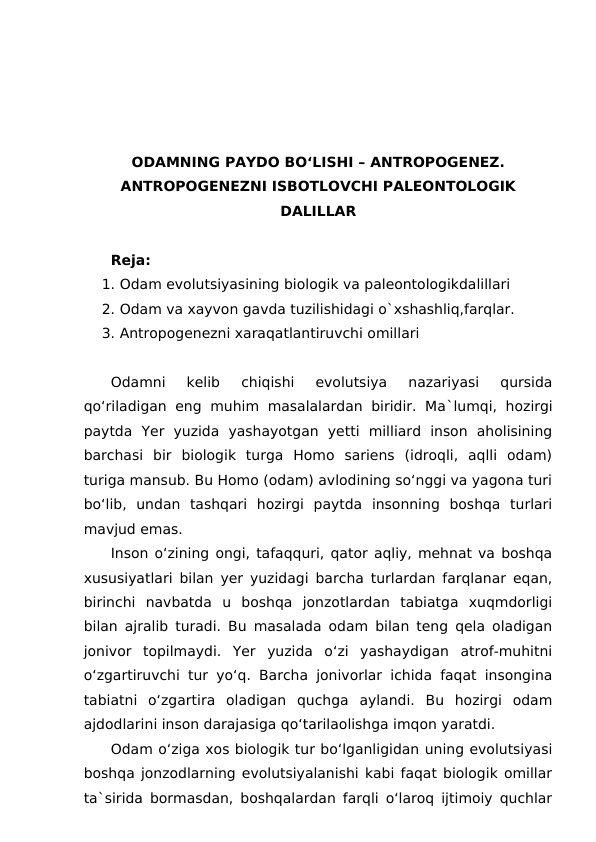 ODAMNING PAYDO BO‘LISHI – ANTROPOGENEZ.
ANTROPOGENEZNI ISBOTLOVCHI PALEONTOLOGIK
DALILLAR
Reja:
1. Odam evolutsiyasining biologik va paleontologikdalillari
2. Odam va xayvon gavda tuzilishidagi o`xshashliq,farqlar.
3. Antropogenezni xaraqatlantiruvchi omillari 
Odamni  kelib  chiqishi  evolutsiya  nazariyasi  qursida
qo‘riladigan  eng muhim masalalardan  biridir.  Ma`lumqi,  hozirgi
paytda  Yer  yuzida  yashayotgan  yetti  milliard  inson  aholisining
barchasi  bir  biologik  turga  Homo  sariens  (idroqli,  aqlli  odam)
turiga mansub. Bu Homo (odam) avlodining so‘nggi va yagona turi
bo‘lib,  undan  tashqari  hozirgi  paytda  insonning  boshqa  turlari
mavjud emas.
Inson o‘zining ongi, tafaqquri, qator aqliy, mehnat va boshqa
xususiyatlari bilan yer yuzidagi barcha turlardan farqlanar eqan,
birinchi  navbatda  u  boshqa  jonzotlardan  tabiatga  xuqmdorligi
bilan ajralib turadi. Bu masalada odam bilan teng qela oladigan
jonivor  topilmaydi.  Yer  yuzida  o‘zi  yashaydigan  atrof-muhitni
o‘zgartiruvchi tur yo‘q. Barcha jonivorlar ichida faqat insongina
tabiatni  o‘zgartira  oladigan  quchga  aylandi.  Bu  hozirgi  odam
ajdodlarini inson darajasiga qo‘tarilaolishga imqon yaratdi.
Odam o‘ziga xos biologik tur bo‘lganligidan uning evolutsiyasi
boshqa jonzodlarning evolutsiyalanishi kabi faqat biologik omillar
ta`sirida bormasdan, boshqalardan farqli o‘laroq ijtimoiy quchlar
