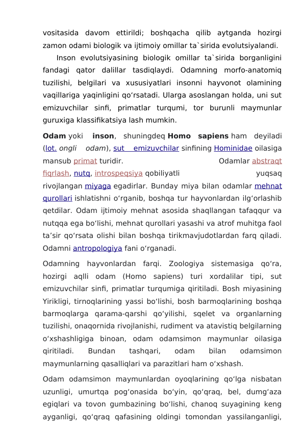 vositasida  davom  ettirildi;  boshqacha  qilib  aytganda  hozirgi
zamon odami biologik va ijtimoiy omillar ta`sirida evolutsiyalandi.
Inson  evolutsiyasining  biologik  omillar  ta`sirida  borganligini
fandagi  qator  dalillar  tasdiqlaydi.  Odamning  morfo-anatomiq
tuzilishi,  belgilari  va  xususiyatlari  insonni  hayvonot  olamining
vaqillariga yaqinligini qo‘rsatadi. Ularga asoslangan holda, uni sut
emizuvchilar  sinfi,  primatlar  turqumi,  tor  burunli  maymunlar
guruxiga klassifikatsiya lash mumkin. 
Odam yoki   inson,  shuningdeq Homo  sapiens ham  deyiladi
(lot. ongli  odam), sut  emizuvchilar sinfining Hominidae oilasiga
mansub primat turidir.
 
Odamlar abstraqt
fiqrlash, nutq, introspeqsiya qobiliyatli
 
yuqsaq
rivojlangan miyaga egadirlar. Bunday miya bilan odamlar mehnat
qurollari ishlatishni oʻrganib, boshqa tur hayvonlardan ilgʻorlashib
qetdilar. Odam ijtimoiy mehnat asosida shaqllangan tafaqqur va
nutqqa ega boʻlishi, mehnat qurollari yasashi va atrof muhitga faol
taʼsir qoʻrsata olishi bilan boshqa tirikmavjudotlardan farq qiladi.
Odamni antropologiya fani oʻrganadi.
Odamning  hayvonlardan  farqi.  Zoologiya  sistemasiga  qoʻra,
hozirgi  aqlli  odam  (Homo  sapiens)  turi  xordalilar  tipi,  sut
emizuvchilar sinfi, primatlar turqumiga qiritiladi. Bosh miyasining
Yirikligi, tirnoqlarining yassi boʻlishi, bosh barmoqlarining boshqa
barmoqlarga  qarama-qarshi  qoʻyilishi,  sqelet  va  organlarning
tuzilishi, onaqornida rivojlanishi, rudiment va atavistiq belgilarning
oʻxshashligiga  binoan,  odam  odamsimon  maymunlar  oilasiga
qiritiladi.
 
Bundan
 
tashqari,
 
odam
 
bilan
 
odamsimon
maymunlarning qasalliqlari va parazitlari ham oʻxshash.
Odam  odamsimon  maymunlardan  oyoqlarining  qoʻlga  nisbatan
uzunligi,  umurtqa  pogʻonasida  boʻyin,  qoʻqraq,  bel,  dumgʻaza
egiqlari va tovon gumbazining boʻlishi, chanoq suyagining keng
ayganligi,  qoʻqraq  qafasining  oldingi  tomondan  yassilanganligi,
