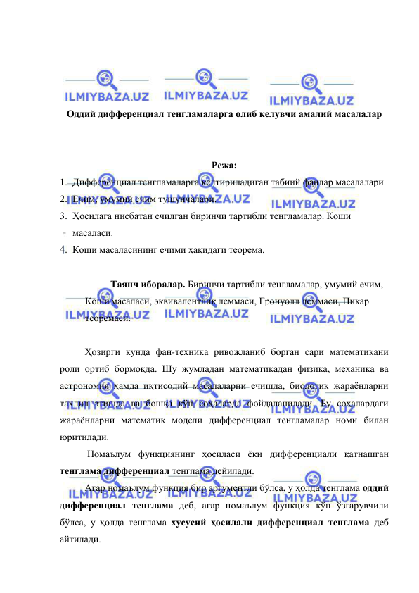  
 
 
 
 
 
Оддий дифференциал тенгламаларга олиб келувчи амалий масалалар 
 
 
Режа: 
1. Дифференциал тенгламаларга келтириладиган табиий фанлар масалалари. 
2. Ечим, умумий ечим тушунчалари. 
3. Ҳосилага нисбатан ечилган биринчи тартибли тенгламалар. Коши 
масаласи. 
4. Коши масаласининг ечими ҳақидаги теорема. 
 
Таянч иборалар. Биринчи тартибли тенгламалар, умумий ечим, 
Коши масаласи, эквивалентлик леммаси, Гронуолл леммаси, Пикар 
теоремаси. 
 
 
Ҳозирги кунда фан-техника ривожланиб борган сари математикани 
роли ортиб бормоқда. Шу жумладан математикадан физика, механика ва 
астрономия ҳамда иқтисодий масалаларни ечишда, биологик жараёнларни 
тахлил этишда ва бошқа кўп соҳаларда фойдаланилади. Бу соҳалардаги 
жараёнларни математик модели дифференциал тенгламалар номи билан 
юритилади. 
  
 Номаълум функциянинг ҳосиласи ёки дифференциали қатнашган 
тенглама дифференциал тенглама дейилади. 
 
Агар номаълум функция бир аргументли бўлса, у ҳолда тенглама оддий 
дифференциал тенглама деб, агар номаълум функция кўп ўзгарувчили 
бўлса, у ҳолда тенглама хусусий ҳосилали дифференциал тенглама деб 
айтилади. 
