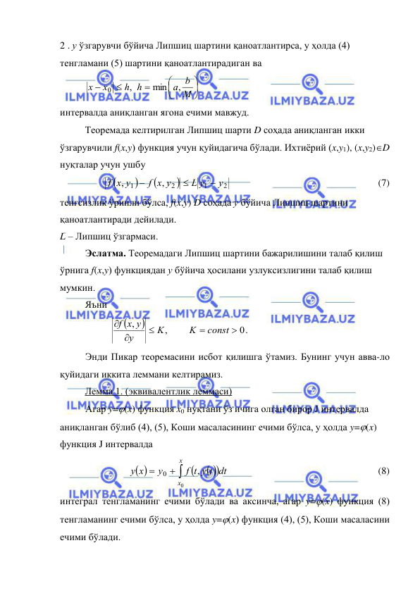  
 
2 . у ўзгарувчи бўйича Липшиц шартини қаноатлантирса, у ҳолда (4) 
тенгламани (5) шартини қаноатлантирадиган ва  







M
a b
h h
x
x
,
min
,
0
 
интервалда аниқланган ягона ечими мавжуд. 
 
Теоремада келтирилган Липшиц шарти D соҳада аниқланган икки 
ўзгарувчили f(x,y) функция учун қуйидагича бўлади. Ихтиёрий (x,y1), (x,y2)D 
нуқталар учун ушбу  




2
1
2
1
,
,
y
L y
f x y
f x y



 
 
 
 
 
 
(7) 
тенгсизлик ўринли бўлса, f(x,y) D соҳада у бўйича Липшиц шартини 
қаноатлантиради дейилади. 
L – Липшиц ўзгармаси. 
Эслатма. Теоремадаги Липшиц шартини бажарилишини талаб қилиш 
ўрнига f(x,y) функциядан у бўйича ҳосилани узлуксизлигини талаб қилиш 
мумкин. 
 
Яъни  


0
,
,





const
K
K
y
f x y
. 
Энди Пикар теоремасини исбот қилишга ўтамиз. Бунинг учун авва-ло 
қуйидаги иккита леммани келтирамиз. 
 
Лемма 1. (эквивалентлик леммаси) 
Агар y=(x) функция x0 нуқтани ўз ичига олган бирор J интервалда 
аниқланган бўлиб (4), (5), Коши масаласининг ечими бўлса, у ҳолда y=(x) 
функция J интервалда 
 
 


 

x
x
f t y t dt
y
x
y
0
,
0
 
 
 
 
 
 
(8) 
интеграл тенгламанинг ечими бўлади ва аксинча, агар y=(x) функция (8) 
тенгламанинг ечими бўлса, у ҳолда y=(x) функция (4), (5), Коши масаласини 
ечими бўлади. 
