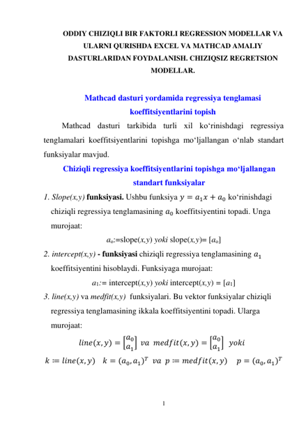 1 
 
ODDIY CHIZIQLI BIR FAKTORLI REGRESSION MODELLAR VA 
ULARNI QURISHDA EXCEL VA MATHCAD AMALIY 
DASTURLARIDAN FOYDALANISH. CHIZIQSIZ REGRETSION 
MODELLAR. 
 
Mathcad dasturi yordamida regressiya tenglamasi 
koeffitsiyentlarini topish 
Mathcad dasturi tarkibida turli xil ko‘rinishdagi regressiya 
tenglamalari koeffitsiyentlarini topishga mo‘ljallangan o‘nlab standart 
funksiyalar mavjud. 
Chiziqli regressiya koeffitsiyentlarini topishga mo‘ljallangan 
standart funksiyalar 
1. Slope(x,y) funksiyasi. Ushbu funksiya 𝑦 = 𝑎1𝑥 + 𝑎0 ko‘rinishdagi 
chiziqli regressiya tenglamasining 𝑎0 koeffitsiyentini topadi. Unga 
murojaat: 
ao:=slope(x,y) yoki slope(x,y)= [ao] 
2. intercept(x,y) - funksiyasi chiziqli regressiya tenglamasining 𝑎1 
koeffitsiyentini hisoblaydi. Funksiyaga murojaat: 
a1:= intercept(x,y) yoki intercept(x,y) = [a1] 
3. line(x,y) va medfit(x,y)  funksiyalari. Bu vektor funksiyalar chiziqli 
regressiya tenglamasining ikkala koeffitsiyentini topadi. Ularga 
murojaat: 
𝑙𝑖𝑛𝑒(𝑥, 𝑦) = [𝑎0
𝑎1]  𝑣𝑎  𝑚𝑒𝑑𝑓𝑖𝑡(𝑥, 𝑦) = [𝑎0
𝑎1]   𝑦𝑜𝑘𝑖   
𝑘 ≔ 𝑙𝑖𝑛𝑒(𝑥, 𝑦)    𝑘 = (𝑎0, 𝑎1)𝑇  𝑣𝑎  𝑝 ≔ 𝑚𝑒𝑑𝑓𝑖𝑡(𝑥, 𝑦)     𝑝 = (𝑎0, 𝑎1)𝑇 
