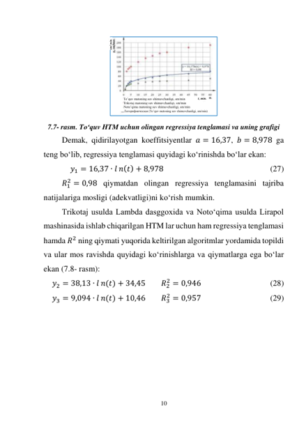 10 
 
 
 
7.7- rasm. To‘quv HTM uchun olingan regressiya tenglamasi va uning grafigi 
Demak, qidirilayotgan koeffitsiyentlar 𝑎 = 16,37, 𝑏 = 8,978 ga 
teng bo‘lib, regressiya tenglamasi quyidagi ko‘rinishda bo‘lar ekan: 
𝑦1 = 16,37 ∙ 𝑙 𝑛(𝑡) + 8,978 
 
 
 
 
 
(27) 
 
𝑅1
2 = 0,98 qiymatdan olingan regressiya tenglamasini tajriba 
natijalariga mosligi (adekvatligi)ni ko‘rish mumkin. 
Trikotaj usulda Lambda dasggoxida va Noto‘qima usulda Lirapol 
mashinasida ishlab chiqarilgan HTM lar uchun ham regressiya tenglamasi 
hamda 𝑅2 ning qiymati yuqorida keltirilgan algoritmlar yordamida topildi 
va ular mos ravishda quyidagi ko‘rinishlarga va qiymatlarga ega bo‘lar 
ekan (7.8- rasm): 
𝑦2 = 38,13 ∙ 𝑙 𝑛(𝑡) + 34,45  
𝑅2
2 = 0,946 
 
 
 
(28) 
𝑦3 = 9,094 ∙ 𝑙 𝑛(𝑡) + 10,46 
𝑅3
2 = 0,957 
 
 
 
(29) 
 
To’quv matoning suv shimuvchanligi, sm/min 
Trikotaj matoning suv shimuvchanligi, sm/min 
Noto’qima matoning suv shimuvchanligi, sm/min 
Логорифмическая (To’quv matoning suv shimuvchanligi, sm/min) 
t, min. 
sm/ min. 
