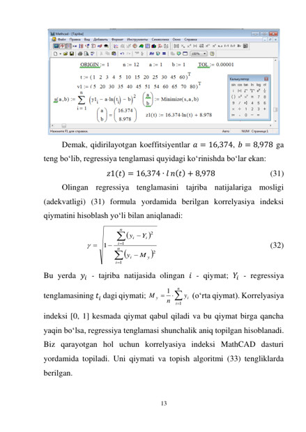 13 
 
 
Demak, qidirilayotgan koeffitsiyentlar 𝑎 = 16,374, 𝑏 = 8,978 ga 
teng bo‘lib, regressiya tenglamasi quyidagi ko‘rinishda bo‘lar ekan: 
𝑧1(𝑡) = 16,374 ∙ 𝑙 𝑛(𝑡) + 8,978  
 
 
(31) 
Olingan regressiya tenglamasini tajriba natijalariga mosligi 
(adekvatligi) (31) formula yordamida berilgan korrelyasiya indeksi 
qiymatini hisoblash yo‘li bilan aniqlanadi: 












n
i
y
i
n
i
i
i
M
y
Y
y
1
2
1
2
1

 
 
 
 
 
          (32) 
Bu yerda 𝑦𝑖 - tajriba natijasida olingan 𝑖 - qiymat; 𝑌𝑖 - regressiya 
tenglamasining 𝑡𝑖 dagi qiymati; 




n
i
i
y
y
n
M
1
1
 (o‘rta qiymat). Korrelyasiya 
indeksi [0, 1] kesmada qiymat qabul qiladi va bu qiymat birga qancha 
yaqin bo‘lsa, regressiya tenglamasi shunchalik aniq topilgan hisoblanadi. 
Biz qarayotgan hol uchun korrelyasiya indeksi MathCAD dasturi 
yordamida topiladi. Uni qiymati va topish algoritmi (33) tengliklarda 
berilgan. 
