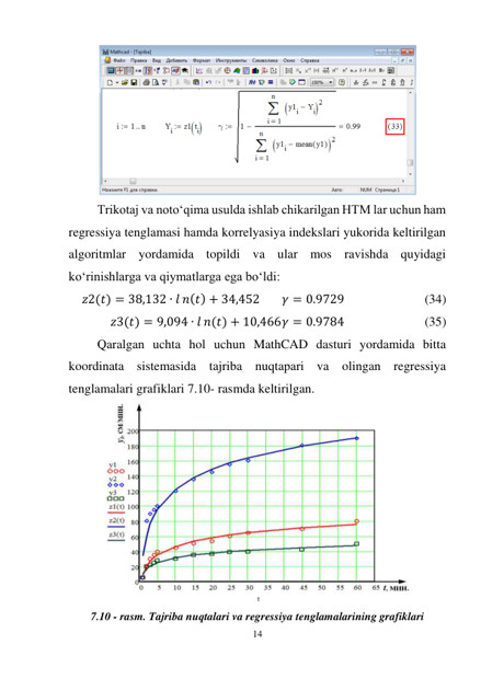 14 
 
 
Trikotaj va noto‘qima usulda ishlab chikarilgan HTM lar uchun ham 
regressiya tenglamasi hamda korrelyasiya indekslari yukorida keltirilgan 
algoritmlar yordamida topildi va ular mos ravishda quyidagi 
ko‘rinishlarga va qiymatlarga ega bo‘ldi: 
𝑧2(𝑡) = 38,132 ∙ 𝑙 𝑛(𝑡) + 34,452 
𝛾 = 0.9729 
 
 
(34) 
𝑧3(𝑡) = 9,094 ∙ 𝑙 𝑛(𝑡) + 10,466 𝛾 = 0.9784 
 
 
(35) 
Qaralgan uchta hol uchun MathCAD dasturi yordamida bitta 
koordinata sistemasida tajriba nuqtapari va olingan regressiya 
tenglamalari grafiklari 7.10- rasmda keltirilgan. 
 
7.10 - rasm. Tajriba nuqtalari va regressiya tenglamalarining grafiklari 
