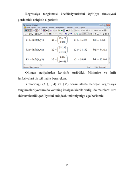 15 
 
Regressiya tenglamasi koeffitsiyentlarini lnfit(t,y) funksiyasi 
yordamida aniqlash algoritmi: 
 
Olingan natijalardan ko‘rinib turibdiki, Minimize va lnfit 
funksiyalari bir xil natija berar ekan. 
Yukoridagi (31), (34) va (35) formulalarda berilgan regressiya 
tenglamalari yordamida vaqtning istalgan kichik oralig‘ida matolarni suv 
shimuvchanlik qobiliyatini aniqdash imkoniyatiga ega bo‘lamiz. 
 
 
