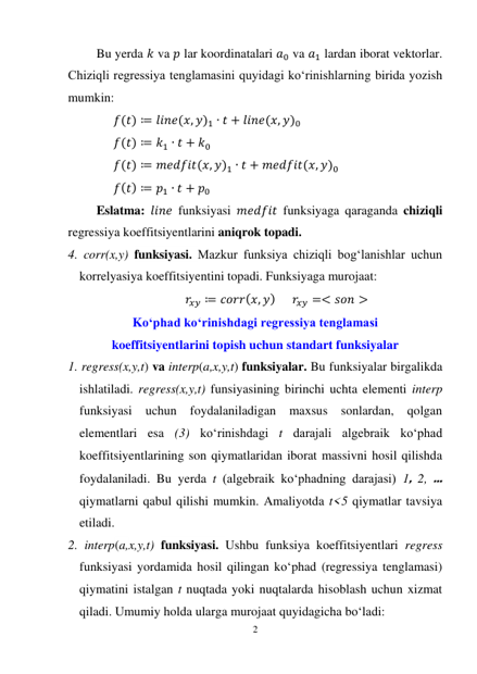 2 
 
Bu yerda 𝑘 va 𝑝 lar koordinatalari 𝑎0 va 𝑎1 lardan iborat vektorlar. 
Chiziqli regressiya tenglamasini quyidagi ko‘rinishlarning birida yozish 
mumkin: 
𝑓(𝑡) ≔ 𝑙𝑖𝑛𝑒(𝑥, 𝑦)1 ∙ 𝑡 + 𝑙𝑖𝑛𝑒(𝑥, 𝑦)0 
𝑓(𝑡) ≔ 𝑘1 ∙ 𝑡 + 𝑘0 
𝑓(𝑡) ≔ 𝑚𝑒𝑑𝑓𝑖𝑡(𝑥, 𝑦)1 ∙ 𝑡 + 𝑚𝑒𝑑𝑓𝑖𝑡(𝑥, 𝑦)0 
𝑓(𝑡) ≔ 𝑝1 ∙ 𝑡 + 𝑝0 
Eslatma: 𝑙𝑖𝑛𝑒 funksiyasi 𝑚𝑒𝑑𝑓𝑖𝑡 funksiyaga qaraganda chiziqli 
regressiya koeffitsiyentlarini aniqrok topadi. 
4. corr(x,y) funksiyasi. Mazkur funksiya chiziqli bog‘lanishlar uchun 
korrelyasiya koeffitsiyentini topadi. Funksiyaga murojaat: 
𝑟𝑥𝑦 ≔ 𝑐𝑜𝑟𝑟(𝑥, 𝑦)      𝑟𝑥𝑦 =< 𝑠𝑜𝑛 >  
Ko‘phad ko‘rinishdagi regressiya tenglamasi 
koeffitsiyentlarini topish uchun standart funksiyalar 
1. regress(x,y,t) va interp(a,x,y,t) funksiyalar. Bu funksiyalar birgalikda 
ishlatiladi. regress(x,y,t) funsiyasining birinchi uchta elementi interp 
funksiyasi uchun foydalaniladigan 
maxsus sonlardan, qolgan 
elementlari esa (3) ko‘rinishdagi t darajali algebraik ko‘phad 
koeffitsiyentlarining son qiymatlaridan iborat massivni hosil qilishda 
foydalaniladi. Bu yerda t (algebraik ko‘phadning darajasi) 1, 2, ... 
qiymatlarni qabul qilishi mumkin. Amaliyotda t<5 qiymatlar tavsiya 
etiladi. 
2. interp(a,x,y,t) funksiyasi. Ushbu funksiya koeffitsiyentlari regress 
funksiyasi yordamida hosil qilingan ko‘phad (regressiya tenglamasi) 
qiymatini istalgan t nuqtada yoki nuqtalarda hisoblash uchun xizmat 
qiladi. Umumiy holda ularga murojaat quyidagicha bo‘ladi: 
