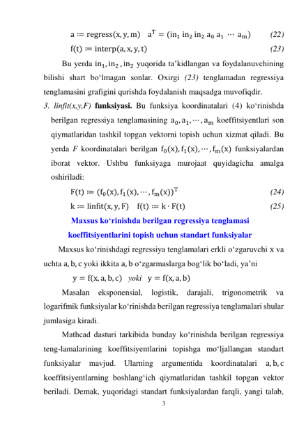 3 
 
a ≔ regress(x, y, m)    aT = (in1 in2 in2 a0 a1 ⋯ am)  
(22) 
f(t) ≔ interp(a, x, y, t)  
 
 
 
 
 
 
(23) 
Bu yerda in1, in2 , in2 yuqorida ta’kidlangan va foydalanuvchining 
bilishi shart bo‘lmagan sonlar. Oxirgi (23) tenglamadan regressiya 
tenglamasini grafigini qurishda foydalanish maqsadga muvofiqdir. 
3. linfit(x,y,F) funksiyasi. Bu funksiya koordinatalari (4) ko‘rinishda 
berilgan regressiya tenglamasining a0, a1, ⋯ , am koeffitsiyentlari son 
qiymatlaridan tashkil topgan vektorni topish uchun xizmat qiladi. Bu 
yerda F koordinatalari berilgan f0(x), f1(x), ⋯ , fm(x) funksiyalardan 
iborat vektor. Ushbu funksiyaga murojaat quyidagicha amalga 
oshiriladi: 
F(t) ≔ (f0(x), f1(x), ⋯ , fm(x))T  
 
 
 
 
(24) 
k ≔ linfit(x, y, F)    f(t) ≔ k ∙ F(t) 
 
 
 
 
(25) 
Maxsus ko‘rinishda berilgan regressiya tenglamasi 
koeffitsiyentlarini topish uchun standart funksiyalar 
Maxsus ko‘rinishdagi regressiya tenglamalari erkli o‘zgaruvchi x va 
uchta a, b, c yoki ikkita a, b o‘zgarmaslarga bog‘lik bo‘ladi, ya’ni 
y = f(x, a, b, c)   yoki   y = f(x, a, b)    
Masalan 
eksponensial, 
logistik, 
darajali, 
trigonometrik 
va 
logarifmik funksiyalar ko‘rinishda berilgan regressiya tenglamalari shular 
jumlasiga kiradi. 
Mathcad dasturi tarkibida bunday ko‘rinishda berilgan regressiya 
teng-lamalarining koeffitsiyentlarini topishga mo‘ljallangan standart 
funksiyalar mavjud. Ularning argumentida koordinatalari a, b, c 
koeffitsiyentlarning boshlang‘ich qiymatlaridan tashkil topgan vektor 
beriladi. Demak, yuqoridagi standart funksiyalardan farqli, yangi talab, 
