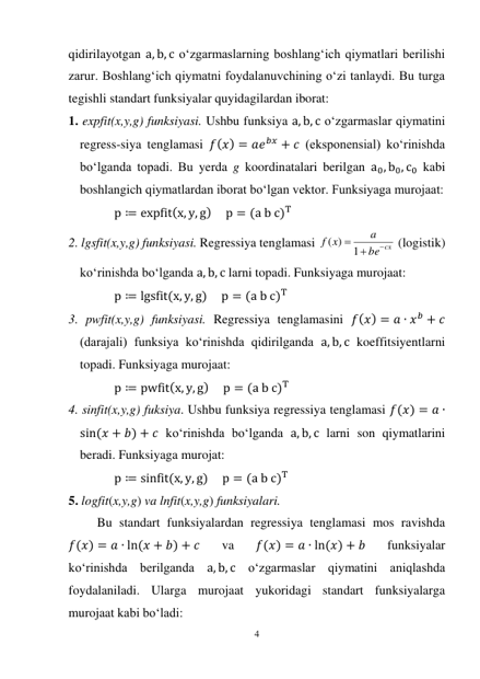 4 
 
qidirilayotgan a, b, c o‘zgarmaslarning boshlang‘ich qiymatlari berilishi 
zarur. Boshlang‘ich qiymatni foydalanuvchining o‘zi tanlaydi. Bu turga 
tegishli standart funksiyalar quyidagilardan iborat: 
1. expfit(x,y,g) funksiyasi. Ushbu funksiya a, b, c o‘zgarmaslar qiymatini 
regress-siya tenglamasi 𝑓(𝑥) = 𝑎𝑒𝑏𝑥 + 𝑐 (eksponensial) ko‘rinishda 
bo‘lganda topadi. Bu yerda g koordinatalari berilgan a0, b0, c0 kabi 
boshlangich qiymatlardan iborat bo‘lgan vektor. Funksiyaga murojaat: 
p ≔ expfit(x, y, g)     p = (a b c)T   
2. lgsfit(x,y,g) funksiyasi. Regressiya tenglamasi 
be cx
a
x
f



1
( )
 (logistik) 
ko‘rinishda bo‘lganda a, b, c larni topadi. Funksiyaga murojaat: 
p ≔ lgsfit(x, y, g)     p = (a b c)T  
3. pwfit(x,y,g) funksiyasi. Regressiya tenglamasini 𝑓(𝑥) = 𝑎 ∙ 𝑥𝑏 + 𝑐 
(darajali) funksiya ko‘rinishda qidirilganda a, b, c koeffitsiyentlarni 
topadi. Funksiyaga murojaat: 
p ≔ pwfit(x, y, g)     p = (a b c)T  
4. sinfit(x,y,g) fuksiya. Ushbu funksiya regressiya tenglamasi 𝑓(𝑥) = 𝑎 ∙
sin(𝑥 + 𝑏) + 𝑐 ko‘rinishda bo‘lganda a, b, c larni son qiymatlarini 
beradi. Funksiyaga murojat: 
p ≔ sinfit(x, y, g)     p = (a b c)T  
5. logfit(x,y,g) va lnfit(x,y,g) funksiyalari. 
Bu standart funksiyalardan regressiya tenglamasi mos ravishda 
𝑓(𝑥) = 𝑎 ∙ ln(𝑥 + 𝑏) + 𝑐 
va 
𝑓(𝑥) = 𝑎 ∙ ln(𝑥) + 𝑏 
funksiyalar 
ko‘rinishda berilganda a, b, c o‘zgarmaslar qiymatini aniqlashda 
foydalaniladi. Ularga murojaat yukoridagi standart funksiyalarga 
murojaat kabi bo‘ladi: 
