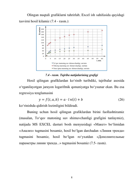 8 
 
Olingan nuqtali grafiklarni tahrirlab, Excel ish sahifasida quyidagi 
tasvirni hosil kilamiz (7.4 - rasm.): 
 
7.4 - rasm. Tajriba natijalarining grafigi 
Hosil qilingan grafiklardan ko‘rinib turibdiki, tajribalar asosida 
o‘rganilayotgan jarayon logarifmik qonuniyatga bo‘ysunar ekan. Bu esa 
regressiya tenglamasini  
𝑦 = 𝑓(𝑡, 𝑎, 𝑏) = 𝑎 ∙ 𝑙 𝑛(𝑡) + 𝑏  
 
 
 
(26) 
ko‘rinishda qidirish lozimligini bildiradi. 
Buning uchun hosil qilingan grafiklardan birini faollashtiramiz 
(masalan, To‘quv matoning suv shimuvchanligi grafigini tanlaymiz), 
natijada MS EXCEL dasturi bosh menyusidagi «Макет» bo‘limidan 
«Анализ» tugmasini bosamiz, hosil bo‘lgan darchadan «Линия тренда» 
tugmasini bosamiz, hosil bo‘lgan ro‘yxatdan «Дополнительные 
параметры линии тренда...» tugmasini bosamiz (7.5- rasm). 
sm/min
. 
To’quv matoning suv shimuvchanligi, sm/min 
 Trikotaj matoning suv shimuvchanligi, sm/min 
 Noto’qima matoning suv shimuvchanligi, sm/min 
 
t, min. 
 
