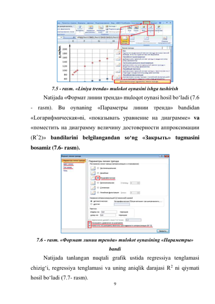 9 
 
 
7.5 - rasm. «Liniya trenda» mulokot oynasini ishga tushirish 
Natijada «Формат линии тренда» muloqot oynasi hosil bo‘ladi (7.6 
- rasm). Bu oynaning «Параметры линии тренда» bandidan 
«Lогарифмическая»ni, «показывать уравнение на диаграмме» va 
«поместить на диаграмму величину достоверности аппроксимации 
(R^2)» bandilarini belgilangandan so‘ng «Закрыть» tugmasini 
bosamiz (7.6- rasm). 
 
7.6 - rasm. «Формат линии тренда» mulokot oynasining «Параметры» 
bandi 
Natijada tanlangan nuqtali grafik ustida regressiya tenglamasi 
chizig‘i, regressiya tenglamasi va uning aniqlik darajasi R2 ni qiymati 
hosil bo‘ladi (7.7- rasm). 
