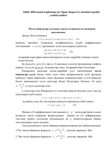 Oddiy differensial tenglamaga qo’yilgan chegaraviy masalani taqribiy 
yechish usullari 
 
 
 
 Чекли айирмалар усулининг ишчи алгоритми ва дастурий 
таъминоти 
 
Демак, бизга қуйидаги 
(f x )
q( x ) (y x )
x )
('y
p( x )
x )
(''y



     (1) 
иккинчи 
тартибли, 
ўзгарувчан 
коэффициентли 
оддий 
дифференциал 
тенгламанинг  
x  [ a b, ]
 оралиқнинг четки нуқталарида қўйилган 







2
1
0
2
1
0
g
('y b )
g
(y b )
g
m
a )
('y
m
m (y a )
 
(2) 
чегаравий шартларни қаноатлантирувчи сонли-тақрибий ечимини топиш 
лозим бўлсин. 
Бу ерда p(x), q(x), f(x) лар [a, b] оралиқда узлуксиз функциялар синфига 
киради. m0,m1,m2,g0,g1,g2- ўзгармаслар, яъни  чегаравий шарт белгилари. 
Юқоридаги масалани сонли-тақрибий усул ҳисобланмиш чекли 
айирмалар усули билан ечиш учун ечим қидириладиган [a,b] оралиқда 
қуйидаги тўрни киритамиз, яъни оралиқни координаталари xiah формула 
билан аниқланувчи тугун нуқталар билан бўлакларга бўламиз, бу ерда  
n
a
b
h


, n-тугун нуқталар сони. 
xi нуқталар учун Юқоридаги (1) тенглама ўринли бўлгани учун, уни шу 
нуқталарда ёзиб оламиз: 
f ( x )
q( x ) (y x )
x )
('y
p( x )
x )
(''y
i
i
i
i
i
i



 
 қулайлик учун, бу тенгламани қуйидаги кўринишда ёзиб оламиз: 
i
i
i
i
i
i
f
q y
p 'y
''y



  
(3) 
 
Мавжуд (2) дифференциал тенгламадаги yi`, yi`` ҳосилалар ўрнига ҳосил 
қилинган чекли аймрмали формулаларни  қўямиз ва (3) дифференциал 
тенглама ўрнига ҳосилалар қатнашмаган ва yi номаълумлардан иборат 
тенгламаларни ҳосил қиламиз. 
Амалда қуйидаги  чекли-айирмали формулалардан кенг фойдаланилади: 
1.Ўнг чекли-айирмали формула: 
h
y
y
y
i
i
i
x


1
,
 , хатолик даражаси  0(h) 
2. Чап чекли айирмали-формула: 
h
y
y
y
i
i
i
x
1
,



 , хатолик даражаси  0(h) 
