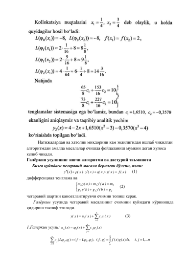  
 
Натижалардан ва хатолик миқдорини кам эканлигидан ишлаб чиқилган 
алгоритмдан амалда масалалар ечишда фойдаланиш мумкин деган хулоса 
келиб чиқади. 
Галёркин усулининг ишчи алгоритми ва дастурий таъминоти 
     Бизга қуйидаги чегаравий масала берилган бўлсин, яъни: 
 
f ( x)
(y x )
q( x )
p( x ) y ( x )
y x



 


     (1) 
дифференциал тенглама ва 







2
1
0
2
1
0
g
('y b )
g
(y b )
g
m
a )
('y
m
m (y a )
 
(2) 
чегаравий шартни қаноатлантирувчи ечимни топиш керак. 
      Галёркин усулида чегаравий масаланинг ечимини қуйидаги кўринишда 
қидириш таклиф этилади. 




n
1
i
i
i
0
c u ( x )
u ( x )
(y x )
  
(3) 
1.Галеркин усули: 




n
j
j
j
n
x
c
x
x
u
1
0
( )
( )
( )


 
0
1
(
,
)
(
,
),
n
j
j
i
i
j
c L
f
L
 
 




 ( , )
( ) ( )
,
,
1,...
a
b
f g
f x g x dx
i j
n



 
